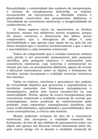 flutuabilidade e evolutividade das variáveis da interpretação,
o sistema de encadeamento distorcido, as traições
inconscientes da interpretação, a liberdade criativa e
plasticidade construtiva dos pensamentos dialéticos, a
virtualidade da consciência existencial, a inesgotabilidade do
conhecimento, etc.
O Homo sapiens micro ou macroviolou os direitos
humanos, mesmo nos ambientes menos suspeitos, porque
ele pouco conheceu a democracia das idéias, pouco
compreendeu que a divergência de idéias é uma
inevitabilidade e não apenas uma opção do eu, pois há um
Homo interpres que o constitui intrinsecamente e que é micro
e macrodistinto a cada momento existencial.
Temos de compreender que a verdade essencial, embora
uma pérola a ser procurada ansiosamente pela pesquisa
científica, pela pesquisa empírica, é inalcançável pela
consciência existencial, cuja natureza é antiessencial ou
virtual; por isso, os pensamentos dialéticos, apesar de acusar
e discursar teoricamente sobre os objetos e fenômenos de
estudos, jamais incorporam a realidade essencial intrínseca
dos mesmos.
Todos os teóricos, cientistas e pensadores são andejos
da virtualidade dialética que percorrem e esquadrinham os
territórios essenciais dos fenômenos extrapsíquicos e
intrapsíquicos, porém sem nunca encontrá-los na sua
essencialidade. Porém, apesar de nunca incorporarmos pela
consciência existencial a realidade essencial do mundo que
contemplamos, nossa produção de conhecimentos pode
produzir, como comentarei, conseqüências científicas, tais
como verificabilidades, aplicabilidades e previsibilidades. Sem
essas conseqüências, a ciência não existiria.
Muitos poderiam reclamar do fato de a consciência
existencial não incorporar a realidade essencial dos
fenômenos, do fato de que milhões de pensamentos sobre um
objeto são apenas um discurso virtual intencional sobre ele,
pois nunca atinge em si mesmo a realidade essencial do
 