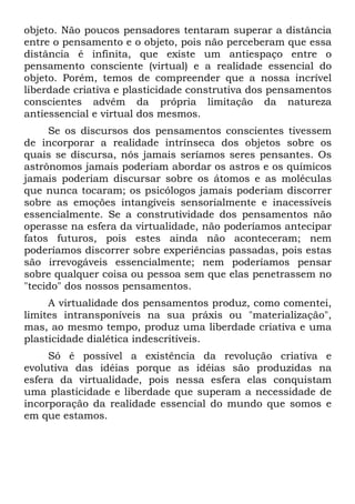 objeto. Não poucos pensadores tentaram superar a distância
entre o pensamento e o objeto, pois não perceberam que essa
distância é infinita, que existe um antiespaço entre o
pensamento consciente (virtual) e a realidade essencial do
objeto. Porém, temos de compreender que a nossa incrível
liberdade criativa e plasticidade construtiva dos pensamentos
conscientes advêm da própria limitação da natureza
antiessencial e virtual dos mesmos.
Se os discursos dos pensamentos conscientes tivessem
de incorporar a realidade intrínseca dos objetos sobre os
quais se discursa, nós jamais seríamos seres pensantes. Os
astrônomos jamais poderiam abordar os astros e os químicos
jamais poderiam discursar sobre os átomos e as moléculas
que nunca tocaram; os psicólogos jamais poderiam discorrer
sobre as emoções intangíveis sensorialmente e inacessíveis
essencialmente. Se a construtividade dos pensamentos não
operasse na esfera da virtualidade, não poderíamos antecipar
fatos futuros, pois estes ainda não aconteceram; nem
poderíamos discorrer sobre experiências passadas, pois estas
são irrevogáveis essencialmente; nem poderíamos pensar
sobre qualquer coisa ou pessoa sem que elas penetrassem no
"tecido" dos nossos pensamentos.
A virtualidade dos pensamentos produz, como comentei,
limites intransponíveis na sua práxis ou "materialização",
mas, ao mesmo tempo, produz uma liberdade criativa e uma
plasticidade dialética indescritíveis.
Só é possível a existência da revolução criativa e
evolutiva das idéias porque as idéias são produzidas na
esfera da virtualidade, pois nessa esfera elas conquistam
uma plasticidade e liberdade que superam a necessidade de
incorporação da realidade essencial do mundo que somos e
em que estamos.
 