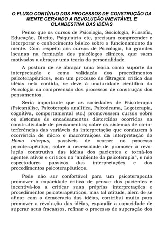 O FLUXO CONTÍNUO DOS PROCESSOS DE CONSTRUÇÃO DA
MENTE GERANDO A REVOLUÇÃO INEVITÁVEL E
CLANDESTINA DAS IDÉIAS
Penso que os cursos de Psicologia, Sociologia, Filosofia,
Educação, Direito, Psiquiatria etc, precisam compreender e
incorporar o conhecimento básico sobre o funcionamento da
mente. Com respeito aos cursos de Psicologia, há grandes
lacunas na formação dos psicólogos clínicos, que saem
motivados a abraçar uma teoria da personalidade.
A postura de se abraçar uma teoria como suporte da
interpretação e como validação dos procedimentos
psicoterapêuticos, sem um processo de filtragem crítica das
idéias nela contida, se deve à imaturidade científica da
Psicologia na compreensão dos processos de construção dos
pensamentos.
Seria importante que as sociedades de Psicoterapia
(Psicanálise, Psicoterapia analítica, Psicodrama, Logoterapia,
cognitiva, comportamental etc.) promovessem cursos sobre
os sistemas de encadeamentos distorcidos ocorridos na
construtividade de pensamentos; sobre os sistemas de co-in-
terferências das variáveis da interpretação que conduzem à
ocorrência de micro e macrotraições da interpretação do
Homo interpus, passíveis de ocorrer no processo
psicoterapêutíco; sobre a necessidade de promover a revo-
lução construtiva das idéias dos pacientes e torná-los
agentes ativos e críticos no "ambiente da psicoterapia", e não
espectadores passivos das interpretações e dos
procedimentos psicoterapêuticos.
Pode não ser confortável para um psicoterapeuta
promover a capacidade crítica de pensar dos pacientes e
incentivá-los a criticar suas próprias interpretações e
procedimentos psicoterapêuticos, mas tal atitude, além de se
afinar com a democracia das idéias, contribui muito para
promover a revolução das idéias, expandir a capacidade de
superar seus fracassos, refinar o processo de superação dos
 