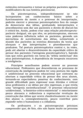 estímulos estressantes e tornar os próprios pacientes agentes
modificadores da sua história psicossocial.
Os psicoterapeutas, independentemente se não
incorporarem um conhecimento básico sobre o
funcionamento da mente e o processo de interpretação,
poderão exercer o processo psicoterapêutíco fora do campo
da democracia das idéias, produzindo interpretações e
procedimentos sem dar aos pacientes o direito de discuti-los
e criticá-los. Assim, podem criar uma relação psicoterapeuta-
paciente desigual, em que eles, os psicoterapeutas, exercem
uma poderosa influência sobre os pacientes, gerando um
microclima de autoritarismo das idéias, submetendo o
mundo dos pacientes às restritas dimensões da teoria que
abraçam e das interpretações e procedimentos que
produzem. Tal postura psicoterapêutica contrai e, às vezes,
pode até abortar o desenvolvimento da capacidade crítica de
pensar dos pacientes ("iatrogenia psicoterapêutíca"), fazendo
com que estes gravitem em torno da "órbita intelectual" dos
seus psicoterapeutas. A dependência do terapeuta encarcera
a inteligência.
Princípios semelhantes podem ocorrer no processo
educacional. Professores que desconhecem os processos de
construção da inteligência podem ter uma postura tão rígida
e unidirecional no processo educacional que contraem ou
abortam a capacidade crítica de pensar dos seus alunos,
tornando-os espectadores passivos do conhecimento, com
grande dificuldade para expressar suas dúvidas e criticar
seus professores e as idéias por eles expressas, o que revela
uma "iatrogenia socioeducacional". O processo educacional
unidirecional, "a-histórico-crítico-existencial" e exteriorizante
pouco alavanca e redireciona a espetacular revolução da
construção das idéias que ocorre clandestinamente na mente
dos alunos e, conseqüentemente, pouco contribui para
expandir neles o humanismo e a cidadania.
Os professores e os psicoterapeutas precisam
compreender que, de fato, eles não fazem muito no processo
 