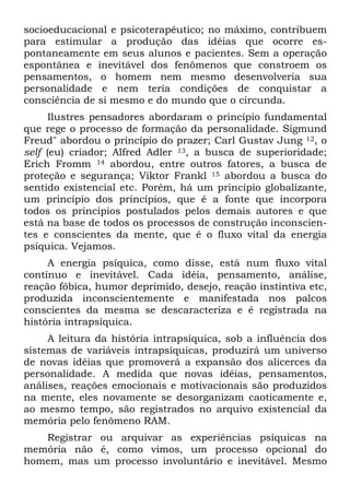 socioeducacional e psicoterapêutico; no máximo, contribuem
para estimular a produção das idéias que ocorre es-
pontaneamente em seus alunos e pacientes. Sem a operação
espontânea e inevitável dos fenômenos que constroem os
pensamentos, o homem nem mesmo desenvolveria sua
personalidade e nem teria condições de conquistar a
consciência de si mesmo e do mundo que o circunda.
Ilustres pensadores abordaram o princípio fundamental
que rege o processo de formação da personalidade. Sigmund
Freud" abordou o princípio do prazer; Carl Gustav Jung 12, o
self (eu) criador; Alfred Adler 13, a busca de superioridade;
Erich Fromm 14 abordou, entre outros fatores, a busca de
proteção e segurança; Viktor Frankl 15 abordou a busca do
sentido existencial etc. Porém, há um princípio globalizante,
um princípio dos princípios, que é a fonte que incorpora
todos os princípios postulados pelos demais autores e que
está na base de todos os processos de construção inconscien-
tes e conscientes da mente, que é o fluxo vital da energia
psíquica. Vejamos.
A energia psíquica, como disse, está num fluxo vital
contínuo e inevitável. Cada idéia, pensamento, análise,
reação fóbica, humor deprimido, desejo, reação instintiva etc,
produzida inconscientemente e manifestada nos palcos
conscientes da mesma se descaracteriza e é registrada na
história intrapsíquica.
A leitura da história intrapsíquica, sob a influência dos
sistemas de variáveis intrapsíquicas, produzirá um universo
de novas idéias que promoverá a expansão dos alicerces da
personalidade. A medida que novas idéias, pensamentos,
análises, reações emocionais e motivacionais são produzidos
na mente, eles novamente se desorganizam caoticamente e,
ao mesmo tempo, são registrados no arquivo existencial da
memória pelo fenômeno RAM.
Registrar ou arquivar as experiências psíquicas na
memória não é, como vimos, um processo opcional do
homem, mas um processo involuntário e inevitável. Mesmo
 