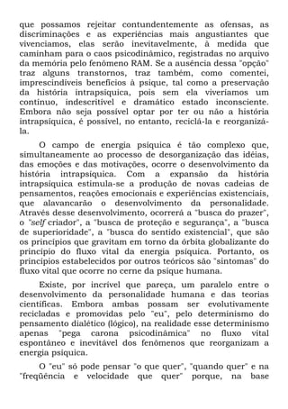 que possamos rejeitar contundentemente as ofensas, as
discriminações e as experiências mais angustiantes que
vivenciamos, elas serão inevitavelmente, à medida que
caminham para o caos psicodinâmico, registradas no arquivo
da memória pelo fenômeno RAM. Se a ausência dessa "opção"
traz alguns transtornos, traz também, como comentei,
imprescindíveis benefícios à psique, tal como a preservação
da história intrapsíquica, pois sem ela viveríamos um
contínuo, indescritível e dramático estado inconsciente.
Embora não seja possível optar por ter ou não a história
intrapsíquica, é possível, no entanto, reciclá-la e reorganizá-
la.
O campo de energia psíquica é tão complexo que,
simultaneamente ao processo de desorganização das idéias,
das emoções e das motivações, ocorre o desenvolvimento da
história intrapsíquica. Com a expansão da história
intrapsíquica estimula-se a produção de novas cadeias de
pensamentos, reações emocionais e experiências existenciais,
que alavancarão o desenvolvimento da personalidade.
Através desse desenvolvimento, ocorrerá a "busca do prazer",
o "self criador", a "busca de proteção e segurança", a "busca
de superioridade", a "busca do sentido existencial", que são
os princípios que gravitam em torno da órbita globalizante do
princípio do fluxo vital da energia psíquica. Portanto, os
princípios estabelecidos por outros teóricos são "sintomas" do
fluxo vital que ocorre no cerne da psique humana.
Existe, por incrível que pareça, um paralelo entre o
desenvolvimento da personalidade humana e das teorias
científicas. Embora ambas possam ser evolutivamente
recicladas e promovidas pelo "eu", pelo determinismo do
pensamento dialético (lógico), na realidade esse determinismo
apenas "pega carona psicodinâmica" no fluxo vital
espontâneo e inevitável dos fenômenos que reorganizam a
energia psíquica.
O "eu" só pode pensar "o que quer", "quando quer" e na
"freqüência e velocidade que quer" porque, na base
 