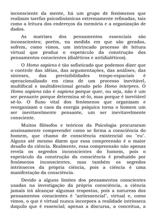 inconsciente da mente, há um grupo de fenômenos que
realizam tarefas psicodinâmicas extremamente refinadas, tais
como a leitura dos endereços da memória e a organização de
dados.
As matrizes dos pensamentos essenciais são
inconscientes; porém, na medida em que são geradas,
sofrem, como vimos, um intrincado processo de leitura
virtual que produz o espetáculo da construção dos
pensamentos conscientes (dialéticos e antidialéticos).
O Homo sapiens é tão sofisticado que podemos dizer que
o controle das idéias, das argumentações, das análises, das
sínteses, das previsibilidades tempo-espaciais é
operacionalizado em cima de um processo inevitável,
multifocal e multidirecional gerado pelo Homo interpres. O
Homo sapiens não é sapiens porque quer, ou seja, não é um
ser pensante porque determina sê-lo, mas porque é inevitável
sê-lo. O fluxo vital dos fenômenos que organizam e
reorganizam o caos da energia psíquica torna o homem um
ser inevitavelmente pensante, um ser inevitavelmente
consciente.
Muitos filósofos e teóricos da Psicologia procuraram
ansiosamente compreender como se forma a consciência do
homem, que chamo de consciência existencial ou "eu".
Alguns até mesmo dizem que essa compreensão é o maior
desafio da ciência. Realmente, essa compreensão não apenas
revela os segredos inconscientes do homem, pois o
espetáculo da construção da consciência é produzido por
fenômenos inconscientes, mas também os segredos
intrínsecos da própria ciência, pois a ciência é uma
manifestação da consciência.
Devido a alguns limites dos pensamentos conscientes
usadas na investigação da própria consciência, a ciência
jamais irá alcançar algumas respostas, pois a natureza dos
pensamentos conscientes é "antiessencial", virtual e, como
vimos, o que é virtual nunca incorpora a realidade intrínseca
daquilo que é essencial; apenas a discursa, a conceitua, a
 