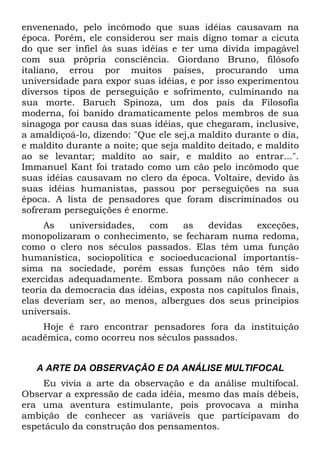 envenenado, pelo incômodo que suas idéias causavam na
época. Porém, ele considerou ser mais digno tomar a cicuta
do que ser infiel às suas idéias e ter uma dívida impagável
com sua própria consciência. Giordano Bruno, filósofo
italiano, errou por muitos países, procurando uma
universidade para expor suas idéias, e por isso experimentou
diversos tipos de perseguição e sofrimento, culminando na
sua morte. Baruch Spinoza, um dos pais da Filosofia
moderna, foi banido dramaticamente pelos membros de sua
sinagoga por causa das suas idéias, que chegaram, inclusive,
a amaldiçoá-lo, dizendo: "Que ele sej,a maldito durante o dia,
e maldito durante a noite; que seja maldito deitado, e maldito
ao se levantar; maldito ao sair, e maldito ao entrar...".
Immanuel Kant foi tratado como um cão pelo incômodo que
suas idéias causavam no clero da época. Voltaire, devido às
suas idéias humanistas, passou por perseguições na sua
época. A lista de pensadores que foram discriminados ou
sofreram perseguições é enorme.
As universidades, com as devidas exceções,
monopolizaram o conhecimento, se fecharam numa redoma,
como o clero nos séculos passados. Elas têm uma função
humanística, sociopolítica e socioeducacional importantís-
sima na sociedade, porém essas funções não têm sido
exercidas adequadamente. Embora possam não conhecer a
teoria da democracia das idéias, exposta nos capítulos finais,
elas deveriam ser, ao menos, albergues dos seus princípios
universais.
Hoje é raro encontrar pensadores fora da instituição
acadêmica, como ocorreu nos séculos passados.
A ARTE DA OBSERVAÇÃO E DA ANÁLISE MULTIFOCAL
Eu vivia a arte da observação e da análise multifocal.
Observar a expressão de cada idéia, mesmo das mais débeis,
era uma aventura estimulante, pois provocava a minha
ambição de conhecer as variáveis que participavam do
espetáculo da construção dos pensamentos.
 