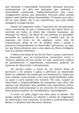 que norteiam a honestidade intelectual. Devemos procurar
ansiosamente ser fiéis aos princípios que norteiam a
honestidade intelectual, independentemente dos cons-
trangimentos sociais que possamos vivenciar pelas nossas
idéias e pela prática dessa honestidade. O homem que não ê
fiel às suas idéias, fiel à sua consciência, tem uma dívida
impagável consigo mesmo.
Diante da exposição sobre o processo de interpretação,
estou convencido de que a democracia das idéias deva ser
exercida em todos os níveis das relações humanas, em
destaque na ciência. As idéias de um cientista ou pensador,
incluindo os produtores de arte, à medida que ele as
expressa em livros ou em qualquer outro meio de
comunicação, deixa de ser do próprio autor e passa a
pertencer invariavelmente ao observador. Interpretar, ou seja,
ser um Homo interpres, não ê uma opção do Homo intelligens,
mas seu destino inevitável.
A Mona Lisa deixa de ser de Da Vinci e passa a pertencer
ao observador, que, ao interpretá-la, acrescenta "cores" e
"formas" próprias em sua mente, ou seja, acrescenta cadeias
de pensamentos e experiências emocionais próprias no
processo de observação e interpretação.
Do mesmo modo, a teoria de um teórico deixa de
pertencer a ele mesmo e passa a pertencer ao observador
(leitor ou utilizador da teoria) que, ao interpretá-la, ainda que
com critérios, acrescentará a ela suas particularidades sobre
as quais o autor jamais terá controle. Por isso, cumpre ao
observador a responsabilidade de interpretar uma obra, não
apenas com liberdade, mas também com consciência crítica,
procurando descontaminar-se no processo de interpretação,
tanto quanto possível, de cientificismos e psicologismos.
O autor só pode julgar sua obra para si mesmo. Ele
jamais poderá transferir ou abortar o direito do julgamento
do observador; caso contrário, ele pratica o autoritarismo das
idéias e a ditadura dos discursos teóricos.
 