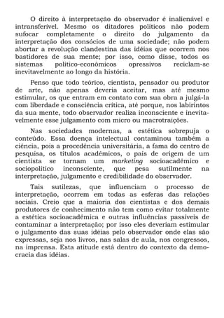 O direito à interpretação do observador é inalienável e
intransferível. Mesmo os ditadores políticos não podem
sufocar completamente o direito do julgamento da
interpretação dos consócios de uma sociedade; não podem
abortar a revolução clandestina das idéias que ocorrem nos
bastidores de sua mente; por isso, como disse, todos os
sistemas político-econômicos opressivos reciclam-se
inevitavelmente ao longo da história.
Penso que todo teórico, cientista, pensador ou produtor
de arte, não apenas deveria aceitar, mas até mesmo
estimular, os que entram em contato com sua obra a julgá-la
com liberdade e consciência crítica, até porque, nos labirintos
da sua mente, todo observador realiza inconsciente e inevita-
velmente esse julgamento com micro ou macrotraições.
Nas sociedades modernas, a estética sobrepuja o
conteúdo. Essa doença intelectual contaminou também a
ciência, pois a procedência universitária, a fama do centro de
pesquisa, os títulos acadêmicos, o país de origem de um
cientista se tornam um marketing socioacadêmico e
sociopolítico inconsciente, que pesa sutilmente na
interpretação, julgamento e credibilidade do observador.
Tais sutilezas, que influenciam o processo de
interpretação, ocorrem em todas as esferas das relações
sociais. Creio que a maioria dos cientistas e dos demais
produtores de conhecimento não tem como evitar totalmente
a estética socioacadêmica e outras influências passíveis de
contaminar a interpretação; por isso eles deveriam estimular
o julgamento das suas idéias pelo observador onde elas são
expressas, seja nos livros, nas salas de aula, nos congressos,
na imprensa. Esta atitude está dentro do contexto da demo-
cracia das idéias.
 