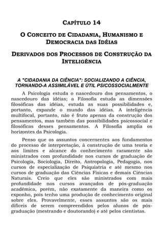 CAPÍTULO 14
O CONCEITO DE CIDADANIA, HUMANISMO E
DEMOCRACIA DAS IDÉIAS
DERIVADOS DOS PROCESSOS DE CONSTRUÇÃO DA
INTELIGÊNCIA
A "CIDADANIA DA CIÊNCIA": SOCIALIZANDO A CIÊNCIA,
TORNANDO-A ASSIMILÁVEL E ÚTIL PSICOSSOCIALMENTE
A Psicologia estuda o nascedouro dos pensamentos, o
nascedouro das idéias; a Filosofia estuda as dimensões
filosóficas das idéias, estuda as suas possibilidades e,
portanto, expande o mundo das idéias. A inteligência
multifocal, portanto, não é fruto apenas da construção dos
pensamentos, mas também das possibilidades psicossocial e
filosóficas desses pensamentos. A Filosofia amplia os
horizontes da Psicologia.
Penso que os assuntos concernentes aos fundamentos
do processo de interpretação, à construção de uma teoria e
aos limites e alcance do conhecimento raramente são
ministrados com profundidade nos cursos de graduação de
Psicologia, Sociologia, Direito, Antropologia, Pedagogia, nos
cursos de especialização de Psiquiatria e até mesmo nos
cursos de graduação das Ciências Físicas e demais Ciências
Naturais. Creio que eles são ministrados com mais
profundidade nos cursos avançados de pós-graduação
acadêmica, porém, não exatamente da maneira como os
exponho, pois tenho uma produção de conhecimento original
sobre eles. Provavelmente, esses assuntos são os mais
difíceis de serem compreendidos pelos alunos de pós-
graduação (mestrando e doutorando) e até pelos cientistas.
 