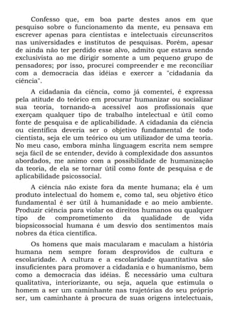 Confesso que, em boa parte destes anos em que
pesquiso sobre o funcionamento da mente, eu pensava em
escrever apenas para cientistas e intelectuais circunscritos
nas universidades e institutos de pesquisas. Porém, apesar
de ainda não ter perdido esse alvo, admito que estava sendo
exclusivista ao me dirigir somente a um pequeno grupo de
pensadores; por isso, procurei compreender e me reconciliar
com a democracia das idéias e exercer a "cidadania da
ciência".
A cidadania da ciência, como já comentei, é expressa
pela atitude do teórico em procurar humanizar ou socializar
sua teoria, tornando-a acessível aos profissionais que
exerçam qualquer tipo de trabalho intelectual e útil como
fonte de pesquisa e de aplicabilidade. A cidadania da ciência
ou científica deveria ser o objetivo fundamental de todo
cientista, seja ele um teórico ou um utilizador de uma teoria.
No meu caso, embora minha linguagem escrita nem sempre
seja fácil de se entender, devido à complexidade dos assuntos
abordados, me animo com a possibilidade de humanização
da teoria, de ela se tornar útil como fonte de pesquisa e de
aplicabilidade psicossocial.
A ciência não existe fora da mente humana; ela é um
produto intelectual do homem e, como tal, seu objetivo ético
fundamental é ser útil à humanidade e ao meio ambiente.
Produzir ciência para violar os direitos humanos ou qualquer
tipo de comprometimento da qualidade de vida
biopsicossocial humana é um desvio dos sentimentos mais
nobres da ética científica.
Os homens que mais macularam e maculam a história
humana nem sempre foram desprovidos de cultura e
escolaridade. A cultura e a escolaridade quantitativa são
insuficientes para promover a cidadania e o humanismo, bem
como a democracia das idéias. É necessário uma cultura
qualitativa, interiorizante, ou seja, aquela que estimula o
homem a ser um caminhante nas trajetórias do seu próprio
ser, um caminhante à procura de suas origens intelectuais,
 
