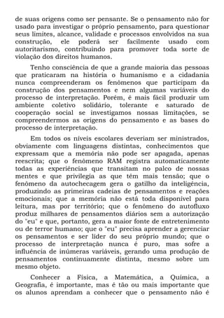 de suas origens como ser pensante. Se o pensamento não for
usado para investigar o próprio pensamento, para questionar
seus limites, alcance, validade e processos envolvidos na sua
construção, ele poderá ser facilmente usado com
autoritarismo, contribuindo para promover toda sorte de
violação dos direitos humanos.
Tenho consciência de que a grande maioria das pessoas
que praticaram na história o humanismo e a cidadania
nunca compreenderam os fenômenos que participam da
construção dos pensamentos e nem algumas variáveis do
processo de interpretação. Porém, é mais fácil produzir um
ambiente coletivo solidário, tolerante e saturado de
cooperação social se investigamos nossas limitações, se
compreendermos as origens do pensamento e as bases do
processo de interpretação.
Em todos os níveis escolares deveriam ser ministrados,
obviamente com linguagens distintas, conhecimentos que
expressam que a memória não pode ser apagada, apenas
reescrita; que o fenômeno RAM registra automaticamente
todas as experiências que transitam no palco de nossas
mentes e que privilegia as que têm mais tensão; que o
fenômeno da autochecagem gera o gatilho da inteligência,
produzindo as primeiras cadeias de pensamentos e reações
emocionais; que a memória não está toda disponível para
leitura, mas por território; que o fenômeno do autofluxo
produz milhares de pensamentos diários sem a autorização
do "eu" e que, portanto, gera a maior fonte de entretenimento
ou de terror humano; que o "eu" precisa aprender a gerenciar
os pensamentos e ser líder do seu próprio mundo; que o
processo de interpretação nunca é puro, mas sofre a
influência de inúmeras variáveis, gerando uma produção de
pensamentos continuamente distinta, mesmo sobre um
mesmo objeto.
Conhecer a Física, a Matemática, a Química, a
Geografia, é importante, mas é tão ou mais importante que
os alunos aprendam a conhecer que o pensamento não é
 