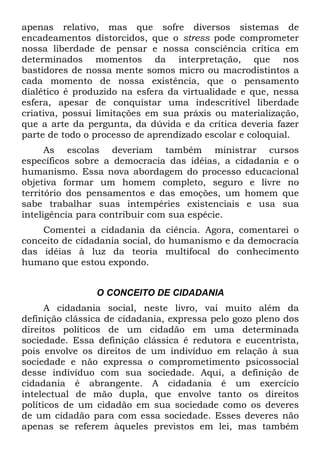 apenas relativo, mas que sofre diversos sistemas de
encadeamentos distorcidos, que o stress pode comprometer
nossa liberdade de pensar e nossa consciência crítica em
determinados momentos da interpretação, que nos
bastidores de nossa mente somos micro ou macrodistintos a
cada momento de nossa existência, que o pensamento
dialético é produzido na esfera da virtualidade e que, nessa
esfera, apesar de conquistar uma indescritível liberdade
criativa, possui limitações em sua práxis ou materialização,
que a arte da pergunta, da dúvida e da crítica deveria fazer
parte de todo o processo de aprendizado escolar e coloquial.
As escolas deveriam também ministrar cursos
específicos sobre a democracia das idéias, a cidadania e o
humanismo. Essa nova abordagem do processo educacional
objetiva formar um homem completo, seguro e livre no
território dos pensamentos e das emoções, um homem que
sabe trabalhar suas intempéries existenciais e usa sua
inteligência para contribuir com sua espécie.
Comentei a cidadania da ciência. Agora, comentarei o
conceito de cidadania social, do humanismo e da democracia
das idéias à luz da teoria multifocal do conhecimento
humano que estou expondo.
O CONCEITO DE CIDADANIA
A cidadania social, neste livro, vai muito além da
definição clássica de cidadania, expressa pelo gozo pleno dos
direitos políticos de um cidadão em uma determinada
sociedade. Essa definição clássica é redutora e eucentrista,
pois envolve os direitos de um indivíduo em relação à sua
sociedade e não expressa o comprometimento psicossocial
desse indivíduo com sua sociedade. Aqui, a definição de
cidadania é abrangente. A cidadania é um exercício
intelectual de mão dupla, que envolve tanto os direitos
políticos de um cidadão em sua sociedade como os deveres
de um cidadão para com essa sociedade. Esses deveres não
apenas se referem àqueles previstos em lei, mas também
 