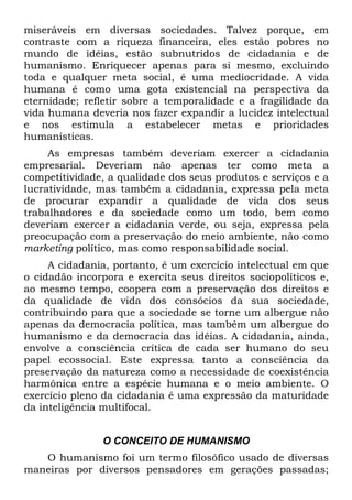 miseráveis em diversas sociedades. Talvez porque, em
contraste com a riqueza financeira, eles estão pobres no
mundo de idéias, estão subnutridos de cidadania e de
humanismo. Enriquecer apenas para si mesmo, excluindo
toda e qualquer meta social, é uma mediocridade. A vida
humana é como uma gota existencial na perspectiva da
eternidade; refletir sobre a temporalidade e a fragilidade da
vida humana deveria nos fazer expandir a lucidez intelectual
e nos estimula a estabelecer metas e prioridades
humanísticas.
As empresas também deveriam exercer a cidadania
empresarial. Deveriam não apenas ter como meta a
competitividade, a qualidade dos seus produtos e serviços e a
lucratividade, mas também a cidadania, expressa pela meta
de procurar expandir a qualidade de vida dos seus
trabalhadores e da sociedade como um todo, bem como
deveriam exercer a cidadania verde, ou seja, expressa pela
preocupação com a preservação do meio ambiente, não como
marketing político, mas como responsabilidade social.
A cidadania, portanto, é um exercício intelectual em que
o cidadão incorpora e exercita seus direitos sociopolíticos e,
ao mesmo tempo, coopera com a preservação dos direitos e
da qualidade de vida dos consócios da sua sociedade,
contribuindo para que a sociedade se torne um albergue não
apenas da democracia política, mas também um albergue do
humanismo e da democracia das idéias. A cidadania, ainda,
envolve a consciência crítica de cada ser humano do seu
papel ecossocial. Este expressa tanto a consciência da
preservação da natureza como a necessidade de coexistência
harmônica entre a espécie humana e o meio ambiente. O
exercício pleno da cidadania é uma expressão da maturidade
da inteligência multifocal.
O CONCEITO DE HUMANISMO
O humanismo foi um termo filosófico usado de diversas
maneiras por diversos pensadores em gerações passadas;
 