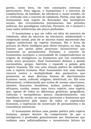 porém, neste livro, ele tem conotações extensas e
particulares. Para alguns, o humanismo é o exercício da
complacência, da bondade, da tolerância e, nesse sentido, ele
se confunde com o conceito de cidadania. Porém, esse tipo de
humanismo está sujeito às flutuações das intempéries
sociais, das circunstâncias psicossociais, das pressões
políticas, dos paradigmas culturais. Portanto, ele é instável e
suas raízes intelectuais são pouco profundas.
O humanismo a que me refiro vai além do exercício da
cidadania, além do exercício da tolerância, solidariedade e
cooperação social, pois ele se alicerça numa macrovisão das
origens intelectuais da espécie humana. Ele é fruto da
procura do Homo intelligens pelo Homo interpres, ou seja, do
homem que pensa pelos processos inconscientes que
constroem os pensamentos. Portanto, o conceito de
humanismo incorpora a necessidade de compreendermos as
origens da inteligência, os fenômenos que nos constituem
como seres pensantes. Esse humanismo diminui a paixão
nacionalista, grupai, bairrista e expande a paixão pela
espécie humana. Ele cria uma relação poética do indivíduo
com a espécie humana. Esse humanismo tem uma reação
visceral contra a multiplicidade dos parâmetros que
promovem as mais diversas formas de discriminação
humana: racial, cultural, religiosa, intelectual, etc. Ele ecoa
altissonante, evidenciando que acima de sermos americanos,
alemães, franceses, brasileiros, árabes, judeus, ingleses,
africanos, curdos, somos uma única espécie, uma espécie
que, apesar de todas as diferenças genéticas, geográficas,
culturais e sociopolíticas, possui clandestinamente, nos
bastidores da mente, os mesmos processos e fenômenos que
são responsáveis pelo maior de todos os espetáculos
humanos, o espetáculo da construção de pensamentos e da
consciência existencial.
O humanismo declara uma paixão poética pela espécie
humana, porque decorre da compreensão de que a
inteligência é produzida gratuitamente por fenômenos que
realizam uma sofisticadíssima e inconsciente leitura da
 
