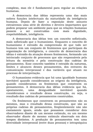 complexo, mas ele é fundamental para regular as relações
humanas.
A democracia das idéias representa uma das mais
nobres funções intelectuais da maturidade da inteligência
humana. Depois de fazer a exposição deste assunto
extrairemos uma série de direitos e deveres importantes que
podem preparar um ambiente para que as relações humanas
passem a ser construídas com mais dignidade,
respeitabilidade, inteligência.
A democracia das idéias tem um conceito sofisticado,
mais sofisticado que o humanismo. Enquanto o conceito de
humanismo é extraído da compreensão de que todo ser
humano tem um conjunto de fenômenos que participam da
organização da inteligência, o conceito de democracia das
idéias é extraído da atuação desses fenômenos, formando um
intrincado conjunto de processos que são responsáveis pela
leitura da memória e pela construção das cadeias de
pensamentos. Esse conceito também é extraído da natureza,
limites e alcances desses pensamentos, dos entraves da
comunicação interpessoal e das variáveis que atuam no
processo de interpretação.
O humanismo evidencia que há uma igualdade humana
inevitável quando consideramos as origens da inteligência,
quando consideramos os fenômenos que constroem os
pensamentos. A democracia das idéias evidencia que há,
opostamente, uma desigualdade inevitável quando
consideramos o resultado dessa construção, ou seja, o
resultado das cadeias de pensamentos construídas.
Os fenômenos que constroem os pensamentos são os
mesmos, mas o resultado dessa construção, que são as
próprias cadeias de pensamentos, freqüentemente não são
exatamente iguais, ainda que possamos considerar dois
observadores diante de um mesmo estímulo, ou um mesmo
observador diante do mesmo estímulo observado em dois
tempos distintos. A produção de pensamentos tem uma
diversidade interpessoal (entre duas pessoas) e intrapsíquica
 