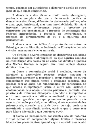 tempo, podemos ser autoritários e distorcer o direito do outro
mais do que temos consciência.
A democracia das idéias é muito mais abrangente,
profunda e complexa do que a democracia política. A
democracia das idéias, diferente da democracia política, não
é uma opção intelectual, mas uma inevitabilidade. Só não é
inevitável porque conhecemos pouco o processo de
construção dos pensamentos, o processo de construção das
relações interpessoais, o processo de interpretação, o
processo de gerenciamento do eu e a natureza dos
pensamentos.
A democracia das idéias é o ponto de encontro da
Psicologia com a Filosofia, a Sociologia, a Educação e demais
ciências, mesmo as ciências naturais.
Os direitos e deveres extraídos da democracia das idéias
são mais profundos e abrangentes do que aqueles contidos
na constituição dos países ou na carta dos direitos humanos
das Nações Unidas. A seguir, farei uma síntese desses
direitos e deveres:
a) Como a comunicação social é mediada, temos de
aprender a desenvolver relações sociais maduras e
inteligentes: aprender a respeitar a complexidade do outro;
compreender que nunca temos a realidade essencial das
pessoas com as quais nos relacionamos; ter consciência de
que nossas interpretações sobre o outro são facilmente
contaminadas pelo nosso universo psíquico e, portanto, são
passíveis de inúmeras distorções; aprender a interpretar o
outro com consciência crítica, a analisá-lo e procurar se
colocar no lugar dele, para que possamos compreender, com
menos distorção possível, suas idéias, dores e necessidades
psicossociais; aprender a arte de ouvir, ou seja, ouvir com
maturidade e consciência crítica, ouvir o que o outro tem
para falar e não ouvir o que queremos ouvir.
b) Como os pensamentos conscientes são de natureza
virtual, temos de compreender alguns limites e alcances
básicos dos pensamentos: aprender que a verdade essencial é
 