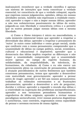 inalcançável; reconhecer que a verdade científica é apenas
um sistema de intenções que tenta conceituar a verdade
essencial; ter consciência de que a verdade coloquial, aquela
que expressa nossos julgamentos, opiniões, idéias em nossas
atividades sociais, também não expressam a realidade essen-
cial; aprender a expor e não a impor nossas idéias; aprender
a não nos submetermos passivamente às idéias do outro,
julgando-as com liberdade e consciência crítica e a permitir
que os outros possam julgar nossas idéias com a mesma
liberdade.
c) Como o Homo interpres é micro ou macrodistinto, a
cada momento existencial temos que aprender a respeitar a
diversidade das idéias: aprender a respeitar o pensamento do
"outro" (o outro como indivíduo e como grupo social), ainda
que confronte com o nosso pensamento; compreender que a
unanimidade de idéias no campo político, social, econômico,
cultural e educacional é impossível; aprender que a
democracia das idéias implica respeitar as diferenças e não
impor a unanimidade; compreender que a unanimidade
ocorre apenas no campo do espírito humano, da
solidariedade, da respeitabilidade, da tolerância, do
humanismo, da cidadania. d) Como o eu não exerce um
gerenciamento pleno na construção de pensamentos, devido
à atuação psicodinâmica de outros fenômenos que também
constroem pensamentos, temos que aprender a desenvolver
com maturidade esse gerenciamento: aprender a pensar
antes de reagir; aprender a ser fiel aos nossos pensamentos;
trabalhar os estímulos estressantes e as frustrações
psicossociais; aprender a desenvolver a arte de perguntar,
duvidar e criticar; aprender a expandir o mundo das idéias e
a criatividade na superação dos problemas socioprofissionais;
aprender a nos tornarmos pensadores humanistas e
engenheiros de idéias originais; aprender a revisar nossos
paradigmas socioculturais; rever nossas posturas dogmáticas
e autoritárias, caso contrário, engessamos nossa capacidade
de pensar e seremos escravos de nossa rigidez.
 