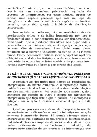 das idéias é mais do que um discurso teórico, mas é ou
deveria ser um mecanismo psicossocial regulador do
processo de interpretação. Por esses motivos, apesar de
sermos uma espécie pensante que está no topo da
inteligência de dezenas de milhões de espécies na biosfera
terrestre, temos tido grande dificuldade de viabilização
psicossocial.
Nas sociedades modernas, há uma verdadeira crise de
interiorização crítica e de idéias humanistas; por isso é
fundamental que o conhecimento possa ser democratizado,
humanizado; que a produção das idéias seja organizada e
promovida nos territórios sociais, e não seja apenas privilégio
de uma elite de pensadores. Essa visão, como disse,
estimulou-me a exercer a "cidadania da ciência" e, ao mesmo
tempo, fez-me desenvolver críticas sobre o papel sociopolítico
e histórico-social das instituições acadêmicas, bem como de
uma série de outras instituições sociais e de posturas inte-
lectuais individuais que ferem a democracia das idéias.
A PRÁTICA DO AUTORITARISMO DAS IDÉIAS NO PROCESSO
DE INTERPRETAÇÃO DAS RELAÇÕES SOCIOPROFISSIONAIS
A ciência é um dos frutos mais nobres da "respiração da
interpretação" da mente humana. A interpretação reduz a
realidade essencial dos fenômenos e dos sistemas de relações
que eles mantêm entre si. Por exemplo, toda angústia, dor,
desespero que percebo do outro é sempre um exercício da
interpretação que faço dele e que é passível de distorções e
reduções em relação à essência emocional que ele está
vivendo.
Qualquer processo ou sistema da interpretação comete
inconscientemente distorções e produz injustiça em relação
ao objeto interpretado. Porém, há grande diferença entre a
interpretação que é extraída de um processo de interpretação
realizado dentro do campo da democracia das idéias e que
revisa criticamente o conhecimento produzido, da
interpretação extraída de um processo de interpretação que
 
