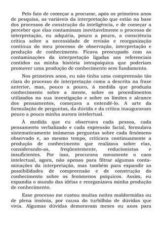 Pelo fato de começar a procurar, após os primeiros anos
de pesquisa, as variáveis da interpretação que estão na base
dos processos de construção da inteligência, e de começar a
perceber que elas contaminam inevitavelmente o processo de
interpretação, eu adquiria, pouco a pouco, a consciência
crítica sobre a necessidade de revisão e reorganização
contínua do meu processo de observação, interpretação e
produção de conhecimento. Ficava preocupado com as
contaminações da interpretação ligadas aos referenciais
contidos na minha história intrapsíquica que poderiam
promover uma produção de conhecimento sem fundamento.
Nos primeiros anos, eu não tinha uma compreensão tão
clara do processo de interpretação como a descrita na frase
anterior, mas, pouco a pouco, à medida que produzia
conhecimento sobre a mente, sobre os procedimentos
utilizados na sua investigação e sobre os limites e alcance
dos pensamentos, começava a entendê-lo. A arte da
formulação de perguntas, da dúvida e da crítica inauguravam
pouco a pouco minha aurora intelectual.
À medida que eu observava cada pessoa, cada
pensamento verbalizado e cada expressão facial, formulava
sistematicamente inúmeras perguntas sobre cada fenômeno
observado e, ao mesmo tempo, criticava continuamente a
produção de conhecimento que realizava sobre elas,
considerando-as, freqüentemente, reducionistas e
insuficientes. Por isso, procurava novamente o caos
intelectual, agora, não apenas para filtrar algumas conta-
minações da interpretação, mas também para expandir as
possibilidades de compreensão e de construção do
conhecimento sobre os fenômenos psíquicos. Assim, eu
expandia o mundo das idéias e reorganizava minha produção
de conhecimento.
Esse processo me custou muitas noites maldormidas ou
de plena insônia, por causa do turbilhão de dúvidas que
vivia. Algumas dúvidas demoravam meses ou anos para
 