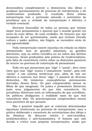 desconsidera completamente a democracia das idéias e
qualquer questionamento do processo de interpretação e do
conhecimento produzido. O resultado desta última
interpretação tem a pretensão absurda e autoritária de
proclamar que a verdade da interpretação é idêntica à
verdade essencial.
Devemos desconfiar de todas as pessoas que tentam
impor seus pensamentos e querem que o mundo gravite em
torno de suas idéias, de suas verdades. Os homens que são
incapazes de ser questionados, ainda que tenham elevada
cultura e poder político, são frágeis, se escondem atrás de
sua agressividade.
Toda interpretação comete injustiça em relação ao objeto
interpretado; mas as grandes injustiças, as grandes
distorções, seja na esfera científica ou na esfera dos direitos
humanos, foram produzidas pela prática do tendencialismo,
pela falta de consciência crítica sobre as distorções passíveis
de ocorrer no processo de construção de pensamento.
Toda vez que pensarmos que "algo" é "assim", deve estar
claro que esse "algo" nunca é exatamente "assim", pois este
"assim" é um sistema intelectual que, além de não ser
idêntico à essência real desse "algo", é passível de diversas
distorções. Há inúmeras conseqüências psicossociais
derivadas desses fatos. Os pais compreendem menos os
filhos do que imaginam. Os juízes e promotores distorcem
mais seus julgamentos do que têm consciência. Os
jornalistas distorcem mais as informações do que acreditam.
Os políticos desfiguram a realidade mais do que têm
consciência dela. Os psicoterapeutas compreendem menos
seus pacientes do que pensam.
Não é possível impedir que se cometam determinadas
injustiças intelectuais no processo de interpretação, mas a
prática deliberada e consciente do autoritarismo das idéias e
da ditadura do discurso teórico é anti-científica,
antidemocrática e anti-humanística. O homem que não
duvida e critica suas próprias interpretações, ainda que
 