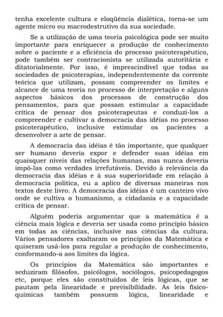 tenha excelente cultura e eloqüência dialética, torna-se um
agente micro ou macrodestrutivo da sua sociedade.
Se a utilização de uma teoria psicológica pode ser muito
importante para enriquecer a produção de conhecimento
sobre o paciente e a eficiência do processo psicoterapêutico,
pode também ser contracionista se utilizada autoritária e
ditatorialmente. Por isso, é imprescindível que todas as
sociedades de psicoterapias, independentemente da corrente
teórica que utilizam, possam compreender os limites e
alcance de uma teoria no processo de interpretação e alguns
aspectos básicos dos processos de construção dos
pensamentos, para que possam estimular a capacidade
crítica de pensar dos psicoterapeutas e conduzi-los a
compreender e cultivar a democracia das idéias no processo
psicoterapêutico, inclusive estimular os pacientes a
desenvolver a arte de pensar.
A democracia das idéias é tão importante, que qualquer
ser humano deveria expor e defender suas idéias em
quaisquer níveis das relações humanas, mas nunca deveria
impô-las como verdades irrefutáveis. Devido à relevância da
democracia das idéias e à sua superioridade em relação à
democracia política, eu a aplico de diversas maneiras nos
textos deste livro. A democracia das idéias é um canteiro vivo
onde se cultiva o humanismo, a cidadania e a capacidade
crítica de pensar.
Alguém poderia argumentar que a matemática é a
ciência mais lógica e deveria ser usada como princípio básico
em todas as ciências, inclusive nas ciências da cultura.
Vários pensadores exaltaram os princípios da Matemática e
quiseram usá-los para regular a produção de conhecimento,
conformando-a aos limites da lógica.
Os princípios da Matemática são importantes e
seduziram filósofos, psicólogos, sociólogos, psicopedagogos
etc, porque eles são constituídos de leis lógicas, que se
pautam pela linearidade e previsibilidade. As leis físíco-
químicas também possuem lógica, linearidade e
 