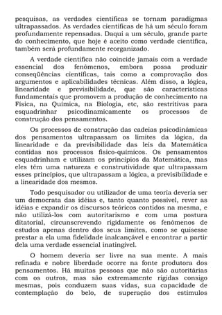 pesquisas, as verdades científicas se tornam paradigmas
ultrapassados. As verdades científicas de há um século foram
profundamente repensadas. Daqui a um século, grande parte
do conhecimento, que hoje é aceito como verdade científica,
também será profundamente reorganizado.
A verdade científica não coincide jamais com a verdade
essencial dos fenômenos, embora possa produzir
conseqüências científicas, tais como a comprovação dos
argumentos e aplicabilidades técnicas. Além disso, a lógica,
linearidade e previsibilidade, que são características
fundamentais que promovem a produção de conhecimento na
Física, na Química, na Biologia, etc, são restritivas para
esquadrinhar psicodinamicamente os processos de
construção dos pensamentos.
Os processos de construção das cadeias psicodinâmicas
dos pensamentos ultrapassam os limites da lógica, da
linearidade e da previsibilidade das leis da Matemática
contidas nos processos fisico-químicos. Os pensamentos
esquadrinham e utilizam os princípios da Matemática, mas
eles têm uma natureza e construtividade que ultrapassam
esses princípios, que ultrapassam a lógica, a previsibilidade e
a linearidade dos mesmos.
Todo pesquisador ou utilizador de uma teoria deveria ser
um democrata das idéias e, tanto quanto possível, rever as
idéias e expandir os discursos teóricos contidos na mesma, e
não utilizá-los com autoritarismo e com uma postura
ditatorial, circunscrevendo rigidamente os fenômenos de
estudos apenas dentro dos seus limites, como se quisesse
prestar a ela uma fidelidade inalcançável e encontrar a partir
dela uma verdade essencial inatingível.
O homem deveria ser livre na sua mente. A mais
refinada e nobre liberdade ocorre na fonte produtora dos
pensamentos. Há muitas pessoas que não são autoritárias
com os outros, mas são extremamente rígidas consigo
mesmas, pois conduzem suas vidas, sua capacidade de
contemplação do belo, de superação dos estímulos
 