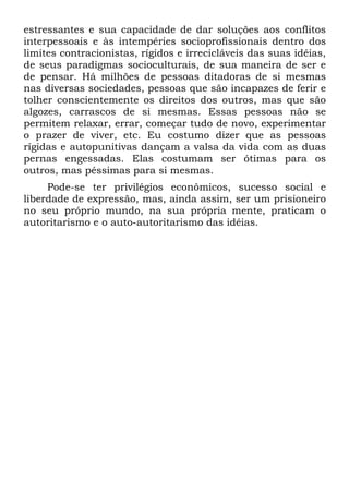 estressantes e sua capacidade de dar soluções aos conflitos
interpessoais e às intempéries socioprofissionais dentro dos
limites contracionistas, rígidos e irrecicláveis das suas idéias,
de seus paradigmas socioculturais, de sua maneira de ser e
de pensar. Há milhões de pessoas ditadoras de si mesmas
nas diversas sociedades, pessoas que são incapazes de ferir e
tolher conscientemente os direitos dos outros, mas que são
algozes, carrascos de si mesmas. Essas pessoas não se
permitem relaxar, errar, começar tudo de novo, experimentar
o prazer de viver, etc. Eu costumo dizer que as pessoas
rígidas e autopunitivas dançam a valsa da vida com as duas
pernas engessadas. Elas costumam ser ótimas para os
outros, mas péssimas para si mesmas.
Pode-se ter privilégios econômicos, sucesso social e
liberdade de expressão, mas, ainda assim, ser um prisioneiro
no seu próprio mundo, na sua própria mente, praticam o
autoritarismo e o auto-autoritarismo das idéias.
 