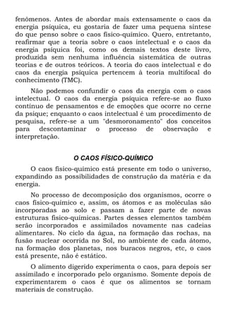 fenômenos. Antes de abordar mais extensamente o caos da
energia psíquica, eu gostaria de fazer uma pequena síntese
do que penso sobre o caos físico-químico. Quero, entretanto,
reafirmar que a teoria sobre o caos intelectual e o caos da
energia psíquica foi, como os demais textos deste livro,
produzida sem nenhuma influência sistemática de outras
teorias e de outros teóricos. A teoria do caos intelectual e do
caos da energia psíquica pertencem à teoria multifocal do
conhecimento (TMC).
Não podemos confundir o caos da energia com o caos
intelectual. O caos da energia psíquica refere-se ao fluxo
contínuo de pensamentos e de emoções que ocorre no cerne
da psique; enquanto o caos intelectual é um procedimento de
pesquisa, refere-se a um "desmoronamento" dos conceitos
para descontaminar o processo de observação e
interpretação.
O CAOS FÍSICO-QUÍMICO
O caos físico-químico está presente em todo o universo,
expandindo as possibilidades de construção da matéria e da
energia.
No processo de decomposição dos organismos, ocorre o
caos físico-químico e, assim, os átomos e as moléculas são
incorporadas ao solo e passam a fazer parte de novas
estruturas fisico-químicas. Partes desses elementos também
serão incorporados e assimilados novamente nas cadeias
alimentares. No ciclo da água, na formação das rochas, na
fusão nuclear ocorrida no Sol, no ambiente de cada átomo,
na formação dos planetas, nos buracos negros, etc, o caos
está presente, não é estático.
O alimento digerido experimenta o caos, para depois ser
assimilado e incorporado pelo organismo. Somente depois de
experimentarem o caos é que os alimentos se tornam
materiais de construção.
 