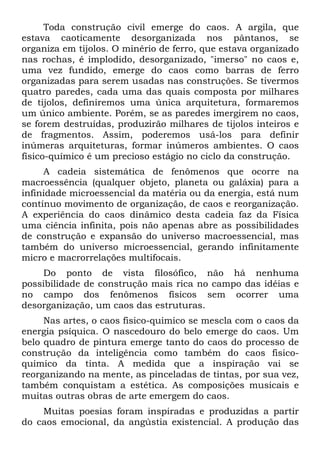 Toda construção civil emerge do caos. A argila, que
estava caoticamente desorganizada nos pântanos, se
organiza em tijolos. O minério de ferro, que estava organizado
nas rochas, é implodido, desorganizado, "imerso" no caos e,
uma vez fundido, emerge do caos como barras de ferro
organizadas para serem usadas nas construções. Se tivermos
quatro paredes, cada uma das quais composta por milhares
de tijolos, definiremos uma única arquitetura, formaremos
um único ambiente. Porém, se as paredes imergirem no caos,
se forem destruídas, produzirão milhares de tijolos inteiros e
de fragmentos. Assim, poderemos usá-los para definir
inúmeras arquiteturas, formar inúmeros ambientes. O caos
físico-químico é um precioso estágio no ciclo da construção.
A cadeia sistemática de fenômenos que ocorre na
macroessência (qualquer objeto, planeta ou galáxia) para a
infinidade microessencial da matéria ou da energia, está num
contínuo movimento de organização, de caos e reorganização.
A experiência do caos dinâmico desta cadeia faz da Física
uma ciência infinita, pois não apenas abre as possibilidades
de construção e expansão do universo macroessencial, mas
também do universo microessencial, gerando infinitamente
micro e macrorrelações multifocais.
Do ponto de vista filosófico, não há nenhuma
possibilidade de construção mais rica no campo das idéias e
no campo dos fenômenos físicos sem ocorrer uma
desorganização, um caos das estruturas.
Nas artes, o caos fisico-quimico se mescla com o caos da
energia psíquica. O nascedouro do belo emerge do caos. Um
belo quadro de pintura emerge tanto do caos do processo de
construção da inteligência como também do caos fisico-
quimico da tinta. A medida que a inspiração vai se
reorganizando na mente, as pinceladas de tintas, por sua vez,
também conquistam a estética. As composições musicais e
muitas outras obras de arte emergem do caos.
Muitas poesias foram inspiradas e produzidas a partir
do caos emocional, da angústia existencial. A produção das
 