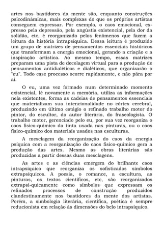 artes nos bastidores da mente são, enquanto construções
psicodinâmicas, mais complexas do que os próprios artistas
conseguem expressar. Por exemplo, o caos emocional, ex-
presso pela depressão, pela angústia existencial, pela dor da
solidão, etc, é reorganizado pelos fenômenos que fazem a
leitura da história intrapsíquica. Dessa leitura é produzido
um grupo de matrizes de pensamentos essenciais históricos
que transformam a energia emocional, gerando a criação e a
inspiração artística. Ao mesmo tempo, essas matrizes
preparam uma pista de decolagem virtual para a produção de
pensamentos antidialéticos e dialéticos, que organizarão o
"eu". Todo esse processo ocorre rapidamente, e não pára por
aí.
O eu, uma vez formado num determinado momento
existencial, lê novamente a memória, utiliza as informações
nela existentes, forma as cadeias de pensamentos essenciais
que materializam sua intencionalidade no córtex cerebral,
produzindo em último estágio o refinado trabalho motor do
pintor, do escultor, do autor literário, do fraseologista. O
trabalho motor, gerenciado pelo eu, por sua vez reorganiza o
caos fisico-quimico da tinta usada nas pinturas, ou o caos
fisico-quimico dos materiais usados nas esculturas.
A mesclagem da reorganização do caos da energia
psíquica com a reorganização do caos fisico-quimico gera a
produção das artes. Mesmo as obras literárias são
produzidas a partir dessas duas mesclagens.
As artes e as ciências emergem do brilhante caos
intrapsíquico que reorganiza os sofisticados símbolos
extrapsíquicos. A poesia, o romance, a escultura, as
pinturas, os textos científicos, etc, são reorganizados
extrapsi-quicamente como símbolos que expressam os
refinados processos de construção produzidos
clandestinamente nos bastidores da mente dos artistas.
Porém, a simbologia literária, cientifica, poética é sempre
reducionista em relação às dimensões do belo intrapsíquico.
 