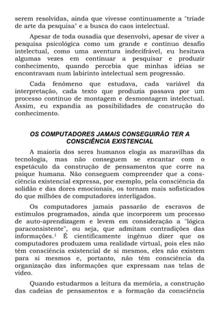 serem resolvidas, ainda que vivesse continuamente a "tríade
de arte da pesquisa" e a busca do caos intelectual.
Apesar de toda ousadia que desenvolvi, apesar de viver a
pesquisa psicológica como um grande e contínuo desafio
intelectual, como uma aventura indecifrável, eu hesitava
algumas vezes em continuar a pesquisar e produzir
conhecimento, quando percebia que minhas idéias se
encontravam num labirinto intelectual sem progressão.
Cada fenômeno que estudava, cada variável da
interpretação, cada texto que produzia passava por um
processo contínuo de montagem e desmontagem intelectual.
Assim, eu expandia as possibilidades de construção do
conhecimento.
OS COMPUTADORES JAMAIS CONSEGUIRÃO TER A
CONSCIÊNCIA EXISTENCIAL
A maioria dos seres humanos elogia as maravilhas da
tecnologia, mas não conseguem se encantar com o
espetáculo da construção de pensamentos que corre na
psique humana. Não conseguem compreender que a cons-
ciência existencial expressa, por exemplo, pela consciência da
solidão e das dores emocionais, os tornam mais sofisticados
do que milhões de computadores interligados.
Os computadores jamais passarão de escravos de
estímulos programados, ainda que incorporem um processo
de auto-aprendizagem e levem em consideração a "lógica
paraconsistente", ou seja, que admitam contradições das
informações.1 É cientificamente ingênuo dizer que os
computadores produzem uma realidade virtual, pois eles não
têm consciência existencial de si mesmos, eles não existem
para si mesmos e, portanto, não têm consciência da
organização das informações que expressam nas telas de
vídeo.
Quando estudarmos a leitura da memória, a construção
das cadeias de pensamentos e a formação da consciência
 