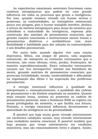 As experiências emocionais anteriores funcionam como
variáveis intrapsíquicas que podem ter uma grande
influência em todos os processos que geram a inteligência.
Por isso, quando estamos vivendo um humor sereno e
prazeroso, as contrariedades, as intempéries existenciais
pouco nos atingem, pois o humor tranqüilo interfere, desloca
a leitura da história intrapsíquica para áreas da memória que
subsidiam a maturidade da inteligência, expressa pela
construção das matrizes de pensamentos essenciais, que
gerarão reações emocionais e motivacionais menos tensas e
pensamentos dialéticos e antidialéticos com mais
flexibilidade e habilidade para dar solução às contrariedades
e aos desafios psicossociais.
Por outro lado, quando alguém vive uma reação
depressiva, fóbica, um ataque de pânico, uma angústia
existencial, ele interpreta os estímulos estressantes que o
envolvem, tais como ofensas, erros, perdas, frustrações, de
maneira superdimensionada. Esses estímulos estressantes
causam um "eco introspectivo" intenso nos bastidores da
mente, gerando matrizes de pensamentos essenciais que
provocam irritabilidade, tensão, intolerabilidade e dificuldade
na organização das idéias e na superação dos problemas
psicossociais.
A energia emocional influencia a qualidade da
interpretação e, conseqüentemente, a qualidade das cadeias
de pensamentos e da história arquivada na memória. Quanto
mais emoção tensa, ansiosa ou prazerosa as cadeias de
pensamentos possuem, mais o fenômeno RAM as registra em
zonas privilegiadas da memória, o que facilita sua leitura.
Portanto, a energia emocional influencia decisivamente a
maturidade da inteligência ou da personalidade.
É possível que haja muita gente vivendo exteriormente
em excelentes condições sociais, mas vivendo interiormente
uma verdadeira miséria emocional. É possível também que
haja pessoas que vivam exteriormente em condições
miseráveis, mas são emocionalmente livres e alegres. Assim,
 