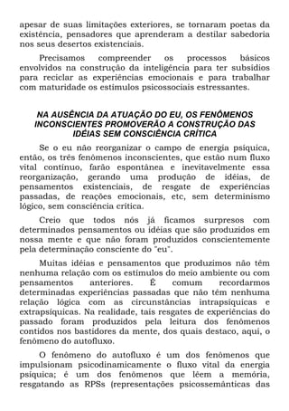 apesar de suas limitações exteriores, se tornaram poetas da
existência, pensadores que aprenderam a destilar sabedoria
nos seus desertos existenciais.
Precisamos compreender os processos básicos
envolvidos na construção da inteligência para ter subsídios
para reciclar as experiências emocionais e para trabalhar
com maturidade os estímulos psicossociais estressantes.
NA AUSÊNCIA DA ATUAÇÃO DO EU, OS FENÔMENOS
INCONSCIENTES PROMOVERÃO A CONSTRUÇÃO DAS
IDÉIAS SEM CONSCIÊNCIA CRÍTICA
Se o eu não reorganizar o campo de energia psíquica,
então, os três fenômenos inconscientes, que estão num fluxo
vital contínuo, farão espontânea e inevitavelmente essa
reorganização, gerando uma produção de idéias, de
pensamentos existenciais, de resgate de experiências
passadas, de reações emocionais, etc, sem determinismo
lógico, sem consciência crítica.
Creio que todos nós já ficamos surpresos com
determinados pensamentos ou idéias que são produzidos em
nossa mente e que não foram produzidos conscientemente
pela determinação consciente do "eu".
Muitas idéias e pensamentos que produzimos não têm
nenhuma relação com os estímulos do meio ambiente ou com
pensamentos anteriores. É comum recordarmos
determinadas experiências passadas que não têm nenhuma
relação lógica com as circunstâncias intrapsíquicas e
extrapsíquicas. Na realidade, tais resgates de experiências do
passado foram produzidos pela leitura dos fenômenos
contidos nos bastidores da mente, dos quais destaco, aqui, o
fenômeno do autofluxo.
O fenômeno do autofluxo é um dos fenômenos que
impulsionam psicodinamicamente o fluxo vital da energia
psíquica; é um dos fenômenos que lêem a memória,
resgatando as RPSs (representações psicossemânticas das
 
