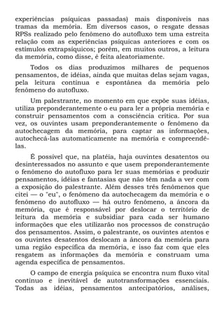 experiências psíquicas passadas) mais disponíveis nas
tramas da memória. Em diversos casos, o resgate dessas
RPSs realizado pelo fenômeno do autofluxo tem uma estreita
relação com as experiências psíquicas anteriores e com os
estímulos extrapsíquicos; porém, em muitos outros, a leitura
da memória, como disse, é feita aleatoriamente.
Todos os dias produzimos milhares de pequenos
pensamentos, de idéias, ainda que muitas delas sejam vagas,
pela leitura contínua e espontânea da memória pelo
fenômeno do autofluxo.
Um palestrante, no momento em que expõe suas idéias,
utiliza preponderantemente o eu para ler a própria memória e
construir pensamentos com a consciência crítica. Por sua
vez, os ouvintes usam preponderantemente o fenômeno da
autochecagem da memória, para captar as informações,
autochecá-las automaticamente na memória e compreendê-
las.
É possível que, na platéia, haja ouvintes desatentos ou
desinteressados no assunto e que usem preponderantemente
o fenômeno do autofluxo para ler suas memórias e produzir
pensamentos, idéias e fantasias que não têm nada a ver com
a exposição do palestrante. Além desses três fenômenos que
citei — o "eu", o fenômeno da autochecagem da memória e o
fenômeno do autofluxo — há outro fenômeno, a âncora da
memória, que é responsável por deslocar o território de
leitura da memória e subsidiar para cada ser humano
informações que eles utilizarão nos processos de construção
dos pensamentos. Assim, o palestrante, os ouvintes atentos e
os ouvintes desatentos deslocam a âncora da memória para
uma região específica da memória, e isso faz com que eles
resgatem as informações da memória e construam uma
agenda específica de pensamentos.
O campo de energia psíquica se encontra num fluxo vital
contínuo e inevitável de autotransformações essenciais.
Todas as idéias, pensamentos antecipatórios, análises,
 