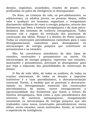 desejos, angústias, ansiedades, reações de prazer, etc,
produzidas no palco da inteligência se desorganizam.
Os fetos, as crianças de colo, os pré-adolescentes, os
adolescentes, os adultos jovens, as pessoas idosas, enfim
todo e qualquer ser humano, organizam e reorganizam
diariamente milhares de vezes a energia psíquica, através dos
fenômenos que lêem a história intrapsíquica e da ação psico-
dinâmica dos sistemas de variáveis intrapsíquicas. Todos
vivemos sob o regime da revolução dos processos de
construção das idéias. Pensar é o destino do Homo sapiens.
Todas as construções psicodinâmicas caminham para o caos
desorganizacional; caminham para desorganizar os
microcampos de energia psíquica que constituem os
pensamentos e as emoções.
Não há convivência simultânea de dois tipos de
emoções, motivações e pensamentos na mente. Os
microcampos de energia psíquica, expressos nas emoções,
motivações e pensamentos, precisam se desorganizar para
que haja a expansão das possibilidades de construção da
psique.
O fim de toda idéia, de todas as análises, de todas as
reações emocionais, de todos os desejos e impulsos
instintivos é o caos psicodinâmico, a descaracterização
essencial. Porém, à medida que se processa a descaracte-
rização ou desorganização essencial das construções
psicodinâmicas da mente, ocorre sinergicamente a
operacionalidade dos fenômenos que fazem a leitura da
história intrapsíquica, bem como a ação psicodinâmica dos
sistemas de variáveis intrapsíquicas, reorganizando
novamente os microcampos de energia psíquica que são
traduzidos como novas construções psicodinâmicas: novas
idéias, novas emoções, novas motivações. Assim, se constrói
o espetáculo da inteligência.
 