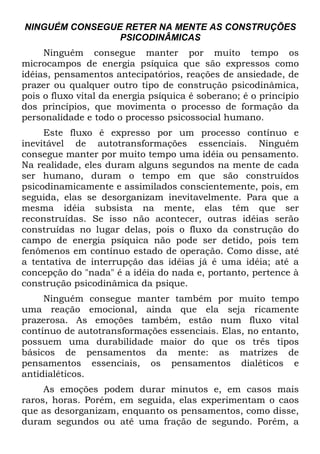 NINGUÉM CONSEGUE RETER NA MENTE AS CONSTRUÇÕES
PSICODINÂMICAS
Ninguém consegue manter por muito tempo os
microcampos de energia psíquica que são expressos como
idéias, pensamentos antecipatórios, reações de ansiedade, de
prazer ou qualquer outro tipo de construção psicodinâmica,
pois o fluxo vital da energia psíquica é soberano; é o princípio
dos princípios, que movimenta o processo de formação da
personalidade e todo o processo psicossocial humano.
Este fluxo é expresso por um processo contínuo e
inevitável de autotransformações essenciais. Ninguém
consegue manter por muito tempo uma idéia ou pensamento.
Na realidade, eles duram alguns segundos na mente de cada
ser humano, duram o tempo em que são construídos
psicodinamicamente e assimilados conscientemente, pois, em
seguida, elas se desorganizam inevitavelmente. Para que a
mesma idéia subsista na mente, elas têm que ser
reconstruídas. Se isso não acontecer, outras idéias serão
construídas no lugar delas, pois o fluxo da construção do
campo de energia psíquica não pode ser detido, pois tem
fenômenos em contínuo estado de operação. Como disse, até
a tentativa de interrupção das idéias já é uma idéia; até a
concepção do "nada" é a idéia do nada e, portanto, pertence à
construção psicodinâmica da psique.
Ninguém consegue manter também por muito tempo
uma reação emocional, ainda que ela seja ricamente
prazerosa. As emoções também, estão num fluxo vital
contínuo de autotransformações essenciais. Elas, no entanto,
possuem uma durabilidade maior do que os três tipos
básicos de pensamentos da mente: as matrizes de
pensamentos essenciais, os pensamentos dialéticos e
antidialéticos.
As emoções podem durar minutos e, em casos mais
raros, horas. Porém, em seguida, elas experimentam o caos
que as desorganizam, enquanto os pensamentos, como disse,
duram segundos ou até uma fração de segundo. Porém, a
 