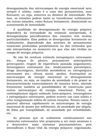 desorganização dos microcampos de energia emocional nem
sempre é súbita, como é o caos dos pensamentos, mas
flutuante, ou seja, aumenta ou diminui de intensidade. Por
isso, as emoções podem tanto se transformar subitamente
em outras emoções, como flutuar lentamente, diminuindo ou
aumentando de intensidade.
A qualidade da desorganização da energia psíquica
dependerá da intensidade do estímulo interpretado. A
desorganização psicodinâmica das emoções tem muitas
particularidades. Elas podem se desorganizar lentamente ou
subitamente, dependendo das matrizes de pensamentos
essenciais produzidas paralelamente ou dos estímulos que
são interpretados no momento em que elas são vividas no
campo de energia psíquica.
Se não há nenhum estímulo intrapsíquico extressante
(ex.: ataque de pânico, pensamento antecipatório
preocupante, resgate de experiência passada angustiante),
intraorgânico estressante (ex.: medicamento psicotrópico,
droga alucinógena, distúrbio metabólico) ou extrapsíquico
estressante (ex.: ofensa social, perdas, frustrações) os
microcampos de energia emocional se desorganizarão
lentamente, ou seja, as reações de ansiedade e de prazer se
descaracterizarão essencialmente de maneira lenta, abrindo
lentamente também as possibilidades de construção para
outros microcampos de energia emocional. Porém, se
contemplarmos algum estímulo intra-psíquico, intraorgânico
e extrapsíquico estressante, poderá ocorrer um caos súbito e
uma reorganização súbita de outras emoções. Nesses casos, é
possível alternar rapidamente os microcampos de energia
emocional de prazer por sofrimento, de ansiedade por alegria,
de fobia por tranqüilidade, de ansiedade por irritabilidade,
etc.
As pessoas que se submetem continuamente aos
estímulos estressantes têm propensão a ser mais ansiosas e
a desenvolver mais sintomas psicossomáticos, pois
intensificam o fluxo vital da energia psíquica: organização,
 