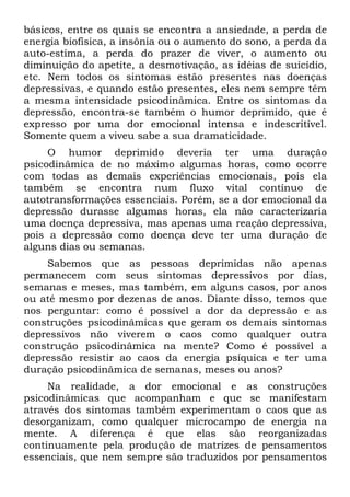 básicos, entre os quais se encontra a ansiedade, a perda de
energia biofísica, a insônia ou o aumento do sono, a perda da
auto-estima, a perda do prazer de viver, o aumento ou
diminuição do apetite, a desmotivação, as idéias de suicídio,
etc. Nem todos os sintomas estão presentes nas doenças
depressivas, e quando estão presentes, eles nem sempre têm
a mesma intensidade psicodinâmica. Entre os sintomas da
depressão, encontra-se também o humor deprimido, que é
expresso por uma dor emocional intensa e indescritível.
Somente quem a viveu sabe a sua dramaticidade.
O humor deprimido deveria ter uma duração
psicodinâmica de no máximo algumas horas, como ocorre
com todas as demais experiências emocionais, pois ela
também se encontra num fluxo vital contínuo de
autotransformações essenciais. Porém, se a dor emocional da
depressão durasse algumas horas, ela não caracterizaria
uma doença depressiva, mas apenas uma reação depressiva,
pois a depressão como doença deve ter uma duração de
alguns dias ou semanas.
Sabemos que as pessoas deprimidas não apenas
permanecem com seus sintomas depressivos por dias,
semanas e meses, mas também, em alguns casos, por anos
ou até mesmo por dezenas de anos. Diante disso, temos que
nos perguntar: como é possível a dor da depressão e as
construções psicodinâmicas que geram os demais sintomas
depressivos não viverem o caos como qualquer outra
construção psicodinâmica na mente? Como é possível a
depressão resistir ao caos da energia psíquica e ter uma
duração psicodinâmica de semanas, meses ou anos?
Na realidade, a dor emocional e as construções
psicodinâmicas que acompanham e que se manifestam
através dos sintomas também experimentam o caos que as
desorganizam, como qualquer microcampo de energia na
mente. A diferença é que elas são reorganizadas
continuamente pela produção de matrizes de pensamentos
essenciais, que nem sempre são traduzidos por pensamentos
 