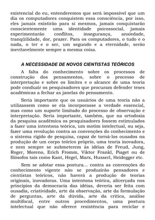 existencial do eu, entenderemos que será impossível que um
dia os computadores conquistem essa consciência, por isso,
eles jamais existirão para si mesmos, jamais conquistarão
conscientemente uma identidade psicossocial, jamais
experimentarão conflitos, insegurança, ansiedade,
tranqüilidade, dor, prazer. Para os computadores, o tudo e o
nada, o ter e o ser, um segundo e a eternidade, serão
inevitavelmente sempre a mesma coisa.
A NECESSIDADE DE NOVOS CIENTISTAS TEÓRICOS
A falta do conhecimento sobre os processos de
construção dos pensamentos, sobre o processo de
interpretação e sobre os limites e o alcance de uma teoria
pode conduzir os pesquisadores que procuram defender teses
acadêmicas a fechar as janelas do pensamento.
Seria importante que os usuários de uma teoria não a
utilizassem como se ela incorporasse a verdade essencial,
mas como um suporte limitado do processo de observação e
interpretação. Seria importante, também, que na ortodoxia
da pesquisa acadêmica os pesquisadores fossem estimulados
a fazer uma intentona teórica, um motim intelectual, ou seja,
fazer uma revolução contra as convenções do conhecimento e
o sistema rígido de pesquisa, capaz de torná-los ousados na
produção de um corpo teórico próprio, uma teoria inovadora,
e nem sempre se submeterem às idéias de Freud, Jung,
Roger, Moreno, Erich Fromm, Viktor Frankl, Piaget ou de
filósofos tais como Kant, Hegel, Marx, Husserl, Heidegger etc.
Sem se adotar essa postura... contra as convenções do
conhecimento vigente não se produzirão pensadores e
cientistas teóricos, não haverá a produção de teorias
originais, inovadoras. Uma intentona teórica, alicerçada nos
princípios da democracia das idéias, deveria ser feita com
ousadia, criatividade, arte da observação, arte da formulação
de perguntas, arte da dúvida, arte da crítica, análise
multifocal, entre outros procedimentos, uma postura
intelectual que não oferece resistência para reciclar e
 
