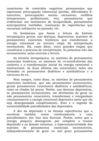 conscientes de conteúdos negativos: pensamentos que
expressam preocupação existencial (perdas, dificuldades fi-
nanceiras, preocupações sociais excessivas, conflitos
interpessoais, profissionais, etc), pensamentos que
evidenciam um sentimento de incapacidade, pensamentos
antecipatórios mórbidos, ruminação de experiências que
causaram sofrimento no passado, etc.
Os fenômenos que fazem a leitura da história
intrapsíquica geram, nas doenças, depressivas, matrizes de
pensamentos essenciais históricos que transformam a
energia emocional na terceira etapa da interpretação
inconsciente. Há, como disse, cinco grandes etapas que
constituem o processo de interpretação. As primeiras três são
inconscientes; nelas ocorrem a leitura
da história intrapsíquica, as matrizes de pensamentos
essenciais históricos, os sistemas de co-interferências das
variáveis e a transformação inicial da energia emocional e
motivacional. As duas últimas são conscientes; nelas são
formados os pensamentos dialéticos e antidialéticos e a
estrutura do eu.
Nem sempre, como disse, as matrizes de pensamentos
essenciais históricos, que são pensamentos inconscientes,
geram pensamentos conscientes dialéticos e antidialéticos,
como os citados há pouco. Porém, nas doenças depressivas,
os pensamentos inconscientes, em detrimento de gerar ou
não pensamentos conscientes, transformam e reorganizam
constantemente a energia emocional depressiva antes que ela
seja desorganizada completamente. Esse é o segredo da
sustentabilidade psicodinâmica das depressões.
A dor da depressão e as demais experiências que a
envolvem também vivem continuamente o caos
psicodinâmico; por isso elas flutuam. Porém, antes que a
energia psíquica desorganize por completo o humor
deprimido e os demais sintomas, a hiperconstrutividade das
matrizes de pensamentos essenciais inconscientes,
independentemente de gerar ou não gerar pensamentos
 
