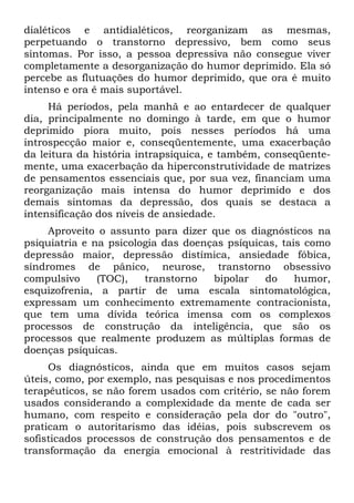 dialéticos e antidialéticos, reorganizam as mesmas,
perpetuando o transtorno depressivo, bem como seus
sintomas. Por isso, a pessoa depressiva não consegue viver
completamente a desorganização do humor deprimido. Ela só
percebe as flutuações do humor deprimido, que ora é muito
intenso e ora ê mais suportável.
Há períodos, pela manhã e ao entardecer de qualquer
dia, principalmente no domingo à tarde, em que o humor
deprimido piora muito, pois nesses períodos há uma
introspecção maior e, conseqüentemente, uma exacerbação
da leitura da história intrapsíquica, e também, conseqüente-
mente, uma exacerbação da hiperconstrutividade de matrizes
de pensamentos essenciais que, por sua vez, financiam uma
reorganização mais intensa do humor deprimido e dos
demais sintomas da depressão, dos quais se destaca a
intensificação dos níveis de ansiedade.
Aproveito o assunto para dizer que os diagnósticos na
psiquiatria e na psicologia das doenças psíquicas, tais como
depressão maior, depressão distímica, ansiedade fóbica,
síndromes de pânico, neurose, transtorno obsessivo
compulsivo (TOC), transtorno bipolar do humor,
esquizofrenia, a partir de uma escala sintomatológica,
expressam um conhecimento extremamente contracionista,
que tem uma dívida teórica imensa com os complexos
processos de construção da inteligência, que são os
processos que realmente produzem as múltiplas formas de
doenças psíquicas.
Os diagnósticos, ainda que em muitos casos sejam
úteis, como, por exemplo, nas pesquisas e nos procedimentos
terapêuticos, se não forem usados com critério, se não forem
usados considerando a complexidade da mente de cada ser
humano, com respeito e consideração pela dor do "outro",
praticam o autoritarismo das idéias, pois subscrevem os
sofisticados processos de construção dos pensamentos e de
transformação da energia emocional à restritividade das
 