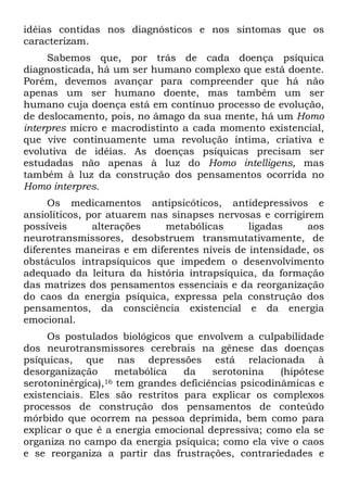 idéias contidas nos diagnósticos e nos sintomas que os
caracterizam.
Sabemos que, por trás de cada doença psíquica
diagnosticada, há um ser humano complexo que está doente.
Porém, devemos avançar para compreender que há não
apenas um ser humano doente, mas também um ser
humano cuja doença está em contínuo processo de evolução,
de deslocamento, pois, no âmago da sua mente, há um Homo
interpres micro e macrodistinto a cada momento existencial,
que vive continuamente uma revolução íntima, criativa e
evolutiva de idéias. As doenças psíquicas precisam ser
estudadas não apenas à luz do Homo intelligens, mas
também à luz da construção dos pensamentos ocorrida no
Homo interpres.
Os medicamentos antipsicóticos, antidepressivos e
ansiolíticos, por atuarem nas sinapses nervosas e corrigirem
possíveis alterações metabólicas ligadas aos
neurotransmissores, desobstruem transmutativamente, de
diferentes maneiras e em diferentes níveis de intensidade, os
obstáculos intrapsíquicos que impedem o desenvolvimento
adequado da leitura da história intrapsíquica, da formação
das matrizes dos pensamentos essenciais e da reorganização
do caos da energia psíquica, expressa pela construção dos
pensamentos, da consciência existencial e da energia
emocional.
Os postulados biológicos que envolvem a culpabilidade
dos neurotransmissores cerebrais na gênese das doenças
psíquicas, que nas depressões está relacionada à
desorganização metabólica da serotonina (hipótese
serotoninérgica),16 tem grandes deficiências psicodinâmicas e
existenciais. Eles são restritos para explicar os complexos
processos de construção dos pensamentos de conteúdo
mórbido que ocorrem na pessoa deprimida, bem como para
explicar o que é a energia emocional depressiva; como ela se
organiza no campo da energia psíquica; como ela vive o caos
e se reorganiza a partir das frustrações, contrariedades e
 