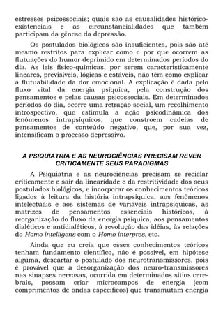 estresses psicossociais; quais são as causalidades histórico-
existenciais e as circunstancialidades que também
participam da gênese da depressão.
Os postulados biológicos são insuficientes, pois são até
mesmo restritos para explicar como e por que ocorrem as
flutuações do humor deprimido em determinados períodos do
dia. As leis físico-químicas, por serem caracteristicamente
lineares, previsíveis, lógicas e estáveis, não têm como explicar
a flutuabilidade da dor emocional. A explicação é dada pelo
fluxo vital da energia psíquica, pela construção dos
pensamentos e pelas causas psicossociais. Em determinados
períodos do dia, ocorre uma retração social, um recolhimento
introspectivo, que estimula a ação psicodinâmica dos
fenômenos intrapsíquicos, que constroem cadeias de
pensamentos de conteúdo negativo, que, por sua vez,
intensificam o processo depressivo.
A PSIQUIATRIA E AS NEUROCIÊNCIAS PRECISAM REVER
CRITICAMENTE SEUS PARADIGMAS
A Psiquiatria e as neurociências precisam se reciclar
criticamente e sair da linearidade e da restritividade dos seus
postulados biológicos, e incorporar os conhecimentos teóricos
ligados à leitura da história intrapsíquica, aos fenômenos
intelectuais e aos sistemas de variáveis intrapsíquicas, às
matrizes de pensamentos essenciais históricos, à
reorganização do fluxo da energia psíquica, aos pensamentos
dialéticos e antidialéticos, à revolução das idéias, às relações
do Homo intelligens com o Homo interpres, etc.
Ainda que eu creia que esses conhecimentos teóricos
tenham fundamento científico, não é possível, em hipótese
alguma, descartar o postulado dos neurotransmissores, pois
é provável que a desorganização dos neuro-transmissores
nas sinapses nervosas, ocorrida em determinados sítios cere-
brais, possam criar microcampos de energia (com
comprimentos de ondas específicos) que transmutam energia
 