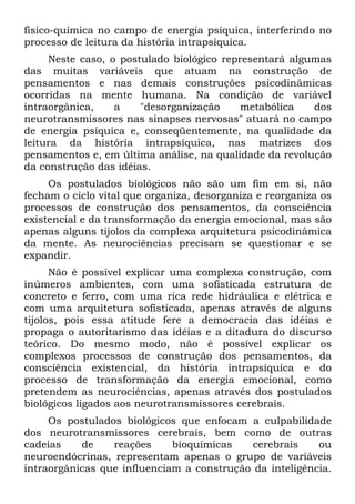 físico-química no campo de energia psíquica, interferindo no
processo de leitura da história intrapsíquica.
Neste caso, o postulado biológico representará algumas
das muitas variáveis que atuam na construção de
pensamentos e nas demais construções psicodinâmicas
ocorridas na mente humana. Na condição de variável
intraorgânica, a "desorganização metabólica dos
neurotransmissores nas sinapses nervosas" atuará no campo
de energia psíquica e, conseqüentemente, na qualidade da
leitura da história intrapsíquica, nas matrizes dos
pensamentos e, em última análise, na qualidade da revolução
da construção das idéias.
Os postulados biológicos não são um fim em si, não
fecham o ciclo vital que organiza, desorganiza e reorganiza os
processos de construção dos pensamentos, da consciência
existencial e da transformação da energia emocional, mas são
apenas alguns tijolos da complexa arquitetura psicodinâmica
da mente. As neurociências precisam se questionar e se
expandir.
Não é possível explicar uma complexa construção, com
inúmeros ambientes, com uma sofisticada estrutura de
concreto e ferro, com uma rica rede hidráulica e elétrica e
com uma arquitetura sofisticada, apenas através de alguns
tijolos, pois essa atitude fere a democracia das idéias e
propaga o autoritarismo das idéias e a ditadura do discurso
teórico. Do mesmo modo, não é possível explicar os
complexos processos de construção dos pensamentos, da
consciência existencial, da história intrapsíquica e do
processo de transformação da energia emocional, como
pretendem as neurociências, apenas através dos postulados
biológicos ligados aos neurotransmissores cerebrais.
Os postulados biológicos que enfocam a culpabilidade
dos neurotransmissores cerebrais, bem como de outras
cadeias de reações bioquímicas cerebrais ou
neuroendócrinas, representam apenas o grupo de variáveis
intraorgânicas que influenciam a construção da inteligência.
 