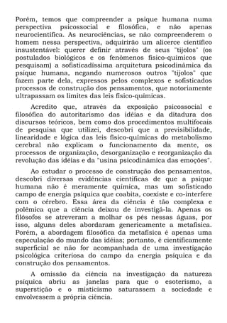 Porém, temos que compreender a psique humana numa
perspectiva psicossocial e filosófica, e não apenas
neurocientífica. As neurociências, se não compreenderem o
homem nessa perspectiva, adquirirão um alicerce científico
insustentável: querer definir através de seus "tijolos" (os
postulados biológicos e os fenômenos físico-químicos que
pesquisam) a sofisticadíssima arquitetura psicodinâmica da
psique humana, negando numerosos outros "tijolos" que
fazem parte dela, expressos pelos complexos e sofisticados
processos de construção dos pensamentos, que notoriamente
ultrapassam os limites das leis físico-químicas.
Acredito que, através da exposição psicossocial e
filosófica do autoritarismo das idéias e da ditadura dos
discursos teóricos, bem como dos procedimentos multifocais
de pesquisa que utilizei, descobri que a previsibilidade,
linearidade e lógica das leis físico-químicas do metabolismo
cerebral não explicam o funcionamento da mente, os
processos de organização, desorganização e reorganização da
revolução das idéias e da "usina psicodinâmica das emoções".
Ao estudar o processo de construção dos pensamentos,
descobri diversas evidências científicas de que a psique
humana não é meramente química, mas um sofisticado
campo de energia psíquica que coabita, coexiste e co-interfere
com o cérebro. Essa área da ciência é tão complexa e
polêmica que a ciência deixou de investigá-la. Apenas os
filósofos se atreveram a molhar os pés nessas águas, por
isso, alguns deles abordaram genericamente a metafísica.
Porém, a abordagem filosófica da metafísica é apenas uma
especulação do mundo das idéias; portanto, é cientificamente
superficial se não for acompanhada de uma investigação
psicológica criteriosa do campo da energia psíquica e da
construção dos pensamentos.
A omissão da ciência na investigação da natureza
psíquica abriu as janelas para que o esoterismo, a
superstição e o misticismo saturassem a sociedade e
envolvessem a própria ciência.
 