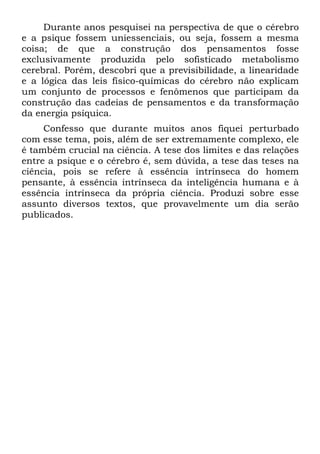 Durante anos pesquisei na perspectiva de que o cérebro
e a psique fossem uniessenciais, ou seja, fossem a mesma
coisa; de que a construção dos pensamentos fosse
exclusivamente produzida pelo sofisticado metabolismo
cerebral. Porém, descobri que a previsibilidade, a linearidade
e a lógica das leis físico-químicas do cérebro não explicam
um conjunto de processos e fenômenos que participam da
construção das cadeias de pensamentos e da transformação
da energia psíquica.
Confesso que durante muitos anos fiquei perturbado
com esse tema, pois, além de ser extremamente complexo, ele
é também crucial na ciência. A tese dos limites e das relações
entre a psique e o cérebro é, sem dúvida, a tese das teses na
ciência, pois se refere à essência intrínseca do homem
pensante, à essência intrínseca da inteligência humana e à
essência intrínseca da própria ciência. Produzi sobre esse
assunto diversos textos, que provavelmente um dia serão
publicados.
 