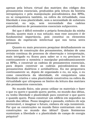 apenas pela leitura virtual das matrizes dos códigos dos
pensamentos essenciais, produzidos pela leitura da história
intrapsíquica e pela manipulação psicodinâmica das RPSs,
ou se conquistava também, na esfera da virtualidade, essa
liberdade e essa plasticidade, sem a necessidade de substrato
essencial, ou seja, sem necessidade das cadeias
psicodinâmicas de pensamentos essenciais subjacentes.
Sei que é difícil entender a própria formulação da minha
dúvida, quanto mais a sua solução; mas esse assunto é de
fundamental importância, pois constitui os elementos
íntimos do espetáculo intelectual que nos torna seres
pensantes.
Quanto eu mais procurava pesquisar detalhadamente os
processos de construção dos pensamentos, debaixo de uma
revisão contínua do processo de observação e interpretação,
mais intrigado eu ficava para saber se o eu precisava ler
continuamente a memória e manipular psicodinamicamente
as RPSs, e construir as cadeias de pensamentos essenciais,
para depois construir as cadeias psicodinâmicas dos
pensamentos dialéticos e antidialéticos. Eu me perguntava
continuamente se, depois de organizado o eu, ou seja, o eu
como consciência da identidade, ele conquistava uma
liberdade criativa e uma plasticidade construtiva na esfera da
virtualidade que ultrapassa os limites da leitura das matrizes
dos pensamentos essenciais.
No mundo físico, não posso utilizar os materiais e fazer
o que eu quero e quando quero; porém, no mundo das idéias,
eu tenho liberdade e plasticidade para construir o que quero
e quando quero. Posso construir um edifício em segundos no
mundo das idéias. Posso imaginar o passado, embora ele seja
irretornável, e imaginar o futuro, embora ele seja inexistente.
Por que as construções no mundo físico contrastam com as
construções no mundo das idéias? Quais fenômenos
sustentam a liberdade e a plasticidade do campo de energia
psíquica?
 