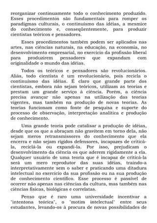 reorganizar continuamente todo o conhecimento produzido.
Esses procedimentos são fundamentais para romper os
paradigmas culturais, o continuísmo das idéias, a mesmice
do conhecimento e, conseqüentemente, para produzir
cientistas teóricos e pensadores.
Esses procedimentos também podem ser aplicados nas
artes, nas ciências naturais, na educação, na economia, no
desenvolvimento empresarial, no exercício da profissão liberal
para produzirem pensadores que expandam com
originalidade o mundo das idéias.
Todos os teóricos e pensadores são revolucionários.
Aliás, todo cientista é um revolucionário, pois recicla o
continuísmo das idéias. É claro que grande parte dos
cientistas, embora não sejam teóricos, utilizam as teorias e
prestam um grande serviço à ciência. Porém, a ciência
precisa avançar não apenas na utilização das teorias
vigentes, mas também na produção de novas teorias. As
teorias funcionam como fonte de pesquisa e suporte do
processo de observação, interpretação analítica e produção
de conhecimento.
Uma grande teoria pode catalisar a produção de idéias,
desde que os que a abraçam não gravitem em torno dela, não
sejam meros retransmissores do conhecimento que ela
encerra e não sejam rígidos defensores, incapazes de criticá-
la, reciclá-la ou expandi-la. Por isso, prejudicam o
desenvolvimento da ciência os que aderem rigidamente a ela.
Qualquer usuário de uma teoria que é incapaz de criticá-la
será um mero reprodutor das suas idéias, traindo-a
interpretativamente sem o saber e praticando uma ditadura
intelectual no exercício da sua profissão ou na sua produção
de conhecimento científico. Esse processo é passível de
ocorrer não apenas nas ciências da cultura, mas também nas
ciências físicas, biológicas e correlatas.
Penso que é raro uma universidade incentivar a
"intentona teórica", o "motim intelectual" entre seus
estudantes, levando-os à procura de novas possibilidades de
 