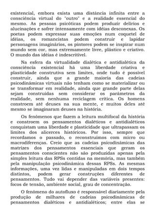 existencial, embora exista uma distância infinita entre a
consciência virtual do "outro" e a realidade essencial do
mesmo. As pessoas psicóticas podem produzir delírios e
alucinações e sofrer intensamente com idéias desconexas. Os
poetas podem expressar suas emoções num coquetel de
idéias, os romancistas podem construir e lapidar
personagens imaginários, os pintores podem se inspirar num
mundo sem cor, mas extremamente livre, plástico e criativo.
O mundo das idéias é indescritível.
Na esfera da virtualidade dialética e antidialética da
consciência existencial há uma liberdade criativa e
plasticidade construtiva sem limites, onde tudo é possível
construir, ainda que a grande maioria das cadeias
psicodinâmicas virtuais não tenham como se materializar ou
se transformar em realidade, ainda que grande parte delas
sejam construídas sem considerar os parâmetros da
realidade, sem nenhuma reciclagem crítica. Os homens
constroem até deuses na sua mente, e muitos deles até
mesmo se imaginaram deuses na história.
Os fenômenos que fazem a leitura multifocal da história
e constroem os pensamentos dialéticos e antidialéticos
conquistam uma liberdade e plasticidade que ultrapassam os
limites dos alicerces históricos. Por isso, sempre que
recordamos o passado, o reconstruímos com micro ou
macrodiferenças. Creio que as cadeias psicodinâmicas das
matrizes dos pensamentos essenciais que geram os
pensamentos conscientes não são produzidas apenas pela
simples leitura das RPSs contidas na memória, mas também
pela manipulação psicodinâmica dessas RPSs. As mesmas
informações, uma vez lidas e manipuladas em dois tempos
distintos, podem gerar construções diferentes de
pensamentos. Tudo vai depender das variáveis presentes:
focos de tensão, ambiente social, grau de concentração.
O fenômeno do autofluxo é responsável diariamente pela
produção de milhares de cadeias psicodinâmicas de
pensamentos dialéticos e antidialéticos; entre elas se
 