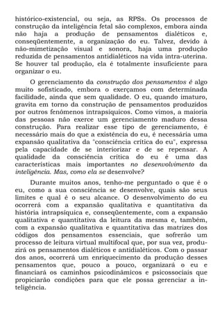 histórico-existencial, ou seja, as RPSs. Os processos de
construção da inteligência fetal são complexos, embora ainda
não haja a produção de pensamentos dialéticos e,
conseqüentemente, a organização do eu. Talvez, devido à
não-mimetização visual e sonora, haja uma produção
reduzida de pensamentos antidialéticos na vida intra-uterina.
Se houver tal produção, ela é totalmente insuficiente para
organizar o eu.
O gerenciamento da construção dos pensamentos é algo
muito sofisticado, embora o exerçamos com determinada
facilidade, ainda que sem qualidade. O eu, quando imaturo,
gravita em torno da construção de pensamentos produzidos
por outros fenômenos intrapsíquicos. Como vimos, a maioria
das pessoas não exerce um gerenciamento maduro dessa
construção. Para realizar esse tipo de gerenciamento, é
necessário mais do que a existência do eu, é necessária uma
expansão qualitativa da "consciência crítica do eu", expressa
pela capacidade de se interiorizar e de se repensar. A
qualidade da consciência crítica do eu é uma das
características mais importantes no desenvolvimento da
inteligência. Mas, como ela se desenvolve?
Durante muitos anos, tenho-me perguntado o que é o
eu, como a sua consciência se desenvolve, quais são seus
limites e qual é o seu alcance. O desenvolvimento do eu
ocorrerá com a expansão qualitativa e quantitativa da
história intrapsíquica e, conseqüentemente, com a expansão
qualitativa e quantitativa da leitura da mesma e, também,
com a expansão qualitativa e quantitativa das matrizes dos
códigos dos pensamentos essenciais, que sofrerão um
processo de leitura virtual multifocal que, por sua vez, produ-
zirá os pensamentos dialéticos e antidialéticos. Com o passar
dos anos, ocorrerá um enriquecimento da produção desses
pensamentos que, pouco a pouco, organizará o eu e
financiará os caminhos psicodinâmicos e psicossociais que
propiciarão condições para que ele possa gerenciar a in-
teligência.
 