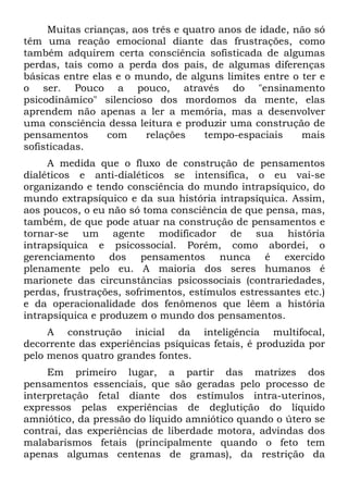 Muitas crianças, aos três e quatro anos de idade, não só
têm uma reação emocional diante das frustrações, como
também adquirem certa consciência sofisticada de algumas
perdas, tais como a perda dos pais, de algumas diferenças
básicas entre elas e o mundo, de alguns limites entre o ter e
o ser. Pouco a pouco, através do "ensinamento
psicodinâmico" silencioso dos mordomos da mente, elas
aprendem não apenas a ler a memória, mas a desenvolver
uma consciência dessa leitura e produzir uma construção de
pensamentos com relações tempo-espaciais mais
sofisticadas.
A medida que o fluxo de construção de pensamentos
dialéticos e anti-dialéticos se intensifica, o eu vai-se
organizando e tendo consciência do mundo intrapsíquico, do
mundo extrapsíquico e da sua história intrapsíquica. Assim,
aos poucos, o eu não só toma consciência de que pensa, mas,
também, de que pode atuar na construção de pensamentos e
tornar-se um agente modificador de sua história
intrapsíquica e psicossocial. Porém, como abordei, o
gerenciamento dos pensamentos nunca é exercido
plenamente pelo eu. A maioria dos seres humanos é
marionete das circunstâncias psicossociais (contrariedades,
perdas, frustrações, sofrimentos, estímulos estressantes etc.)
e da operacionalidade dos fenômenos que lêem a história
intrapsíquica e produzem o mundo dos pensamentos.
A construção inicial da inteligência multifocal,
decorrente das experiências psíquicas fetais, é produzida por
pelo menos quatro grandes fontes.
Em primeiro lugar, a partir das matrizes dos
pensamentos essenciais, que são geradas pelo processo de
interpretação fetal diante dos estímulos intra-uterinos,
expressos pelas experiências de deglutição do líquido
amniótico, da pressão do líquido amniótico quando o útero se
contrai, das experiências de liberdade motora, advindas dos
malabarismos fetais (principalmente quando o feto tem
apenas algumas centenas de gramas), da restrição da
 