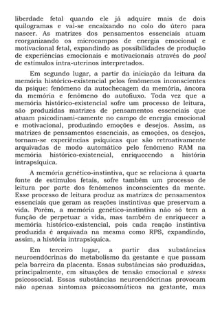 liberdade fetal quando ele já adquire mais de dois
quilogramas e vai-se encaixando no colo do útero para
nascer. As matrizes dos pensamentos essenciais atuam
reorganizando os microcampos de energia emocional e
motivacional fetal, expandindo as possibilidades de produção
de experiências emocionais e motivacionais através do pool
de estímulos intra-uterinos interpretados.
Em segundo lugar, a partir da iniciação da leitura da
memória histórico-existencial pelos fenômenos inconscientes
da psique: fenômeno da autochecagem da memória, âncora
da memória e fenômeno do autofiuxo. Toda vez que a
memória histórico-existencial sofre um processo de leitura,
são produzidas matrizes de pensamentos essenciais que
atuam psicodinami-camente no campo de energia emocional
e motivacional, produzindo emoções e desejos. Assim, as
matrizes de pensamentos essenciais, as emoções, os desejos,
tornam-se experiências psíquicas que são retroativamente
arquivadas de modo automático pelo fenômeno RAM na
memória histórico-existencial, enriquecendo a história
intrapsíquica.
A memória genético-instintiva, que se relaciona à quarta
fonte de estímulos fetais, sofre também um processo de
leitura por parte dos fenômenos inconscientes da mente.
Esse processo de leitura produz as matrizes de pensamentos
essenciais que geram as reações instintivas que preservam a
vida. Porém, a memória genético-instintiva não só tem a
função de perpetuar a vida, mas também de enriquecer a
memória histórico-existencial, pois cada reação instintiva
produzida é arquivada na mesma como RPS, expandindo,
assim, a história intrapsíquica.
Em terceiro lugar, a partir das substâncias
neuroendócrinas do metabolismo da gestante e que passam
pela barreira da placenta. Essas substâncias são produzidas,
principalmente, em situações de tensão emocional e stress
psicossocial. Essas substâncias neuroendócrinas provocam
não apenas sintomas psicossomáticos na gestante, mas
 